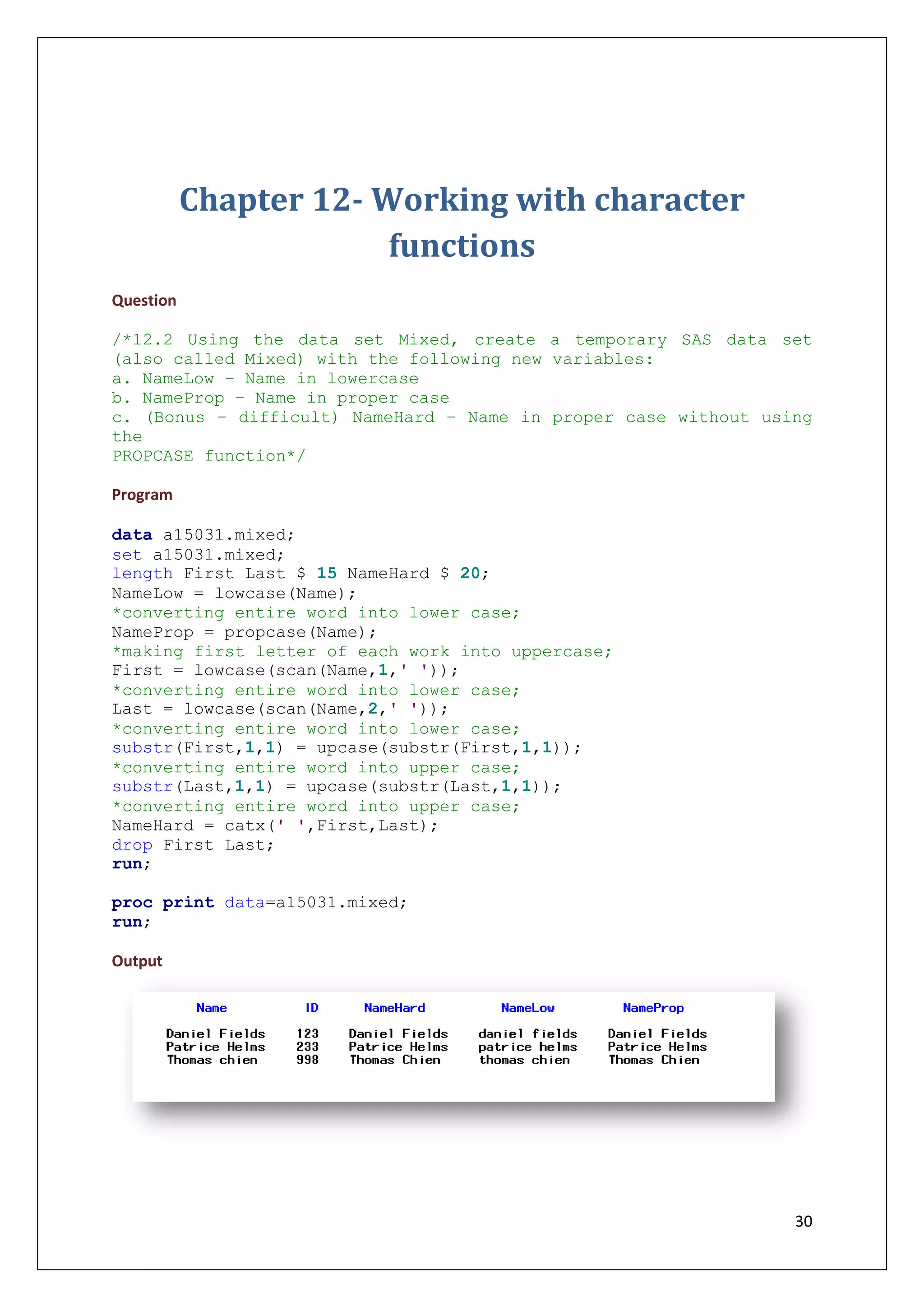 30
Chapter 12- Working with character
functions
Question
/*12.2 Using the data set Mixed, create a temporary SAS data set
(also called Mixed) with the following new variables:
a. NameLow – Name in lowercase
b. NameProp – Name in proper case
c. (Bonus – difficult) NameHard – Name in proper case without using
the
PROPCASE function*/
Program
data a15031.mixed;
set a15031.mixed;
length First Last $ 15 NameHard $ 20;
NameLow = lowcase(Name);
*converting entire word into lower case;
NameProp = propcase(Name);
*making first letter of each work into uppercase;
First = lowcase(scan(Name,1,' '));
*converting entire word into lower case;
Last = lowcase(scan(Name,2,' '));
*converting entire word into lower case;
substr(First,1,1) = upcase(substr(First,1,1));
*converting entire word into upper case;
substr(Last,1,1) = upcase(substr(Last,1,1));
*converting entire word into upper case;
NameHard = catx(' ',First,Last);
drop First Last;
run;
proc print data=a15031.mixed;
run;
Output
 