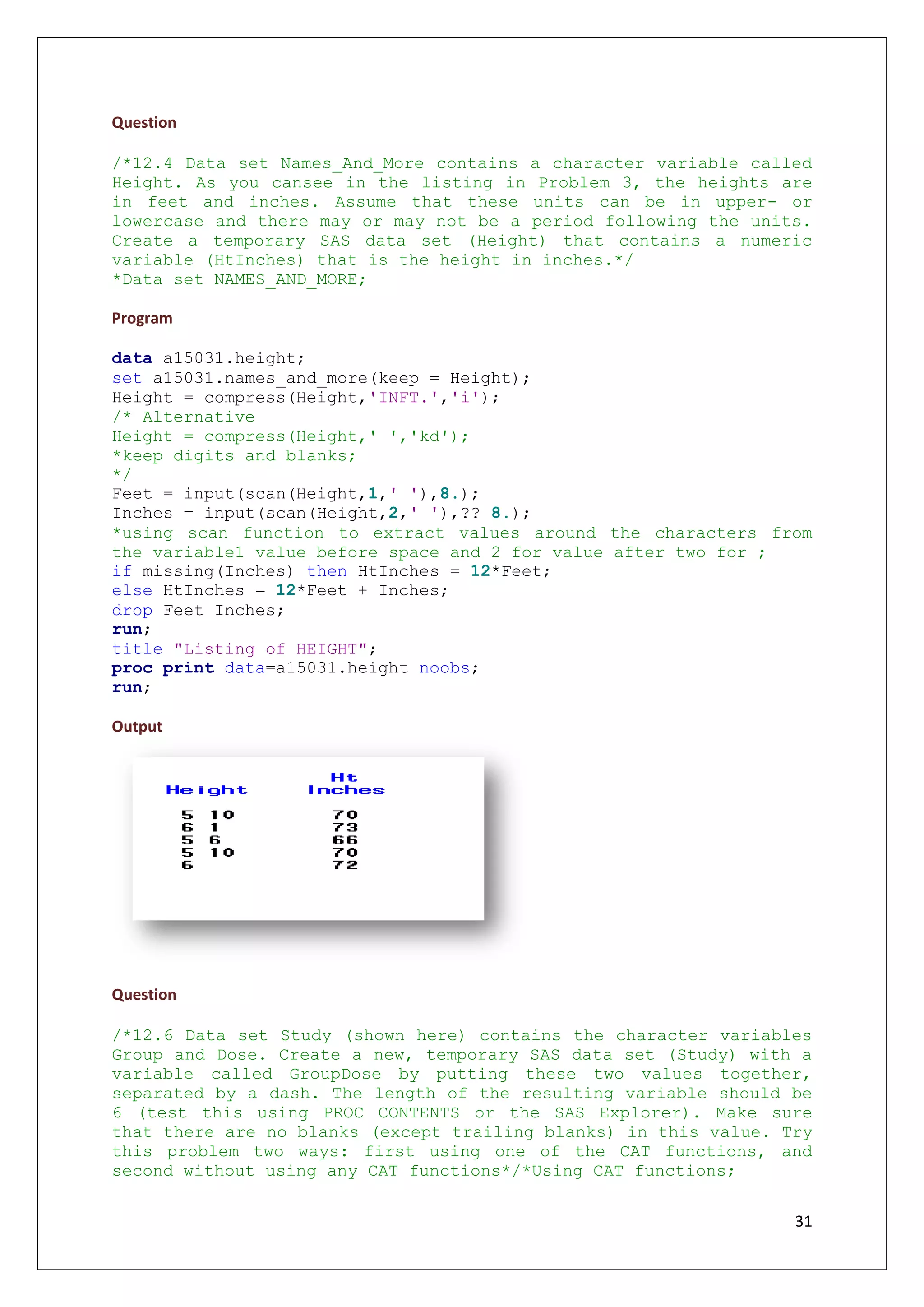 31
Question
/*12.4 Data set Names_And_More contains a character variable called
Height. As you cansee in the listing in Problem 3, the heights are
in feet and inches. Assume that these units can be in upper- or
lowercase and there may or may not be a period following the units.
Create a temporary SAS data set (Height) that contains a numeric
variable (HtInches) that is the height in inches.*/
*Data set NAMES_AND_MORE;
Program
data a15031.height;
set a15031.names_and_more(keep = Height);
Height = compress(Height,'INFT.','i');
/* Alternative
Height = compress(Height,' ','kd');
*keep digits and blanks;
*/
Feet = input(scan(Height,1,' '),8.);
Inches = input(scan(Height,2,' '),?? 8.);
*using scan function to extract values around the characters from
the variable1 value before space and 2 for value after two for ;
if missing(Inches) then HtInches = 12*Feet;
else HtInches = 12*Feet + Inches;
drop Feet Inches;
run;
title "Listing of HEIGHT";
proc print data=a15031.height noobs;
run;
Output
Question
/*12.6 Data set Study (shown here) contains the character variables
Group and Dose. Create a new, temporary SAS data set (Study) with a
variable called GroupDose by putting these two values together,
separated by a dash. The length of the resulting variable should be
6 (test this using PROC CONTENTS or the SAS Explorer). Make sure
that there are no blanks (except trailing blanks) in this value. Try
this problem two ways: first using one of the CAT functions, and
second without using any CAT functions*/*Using CAT functions;
 