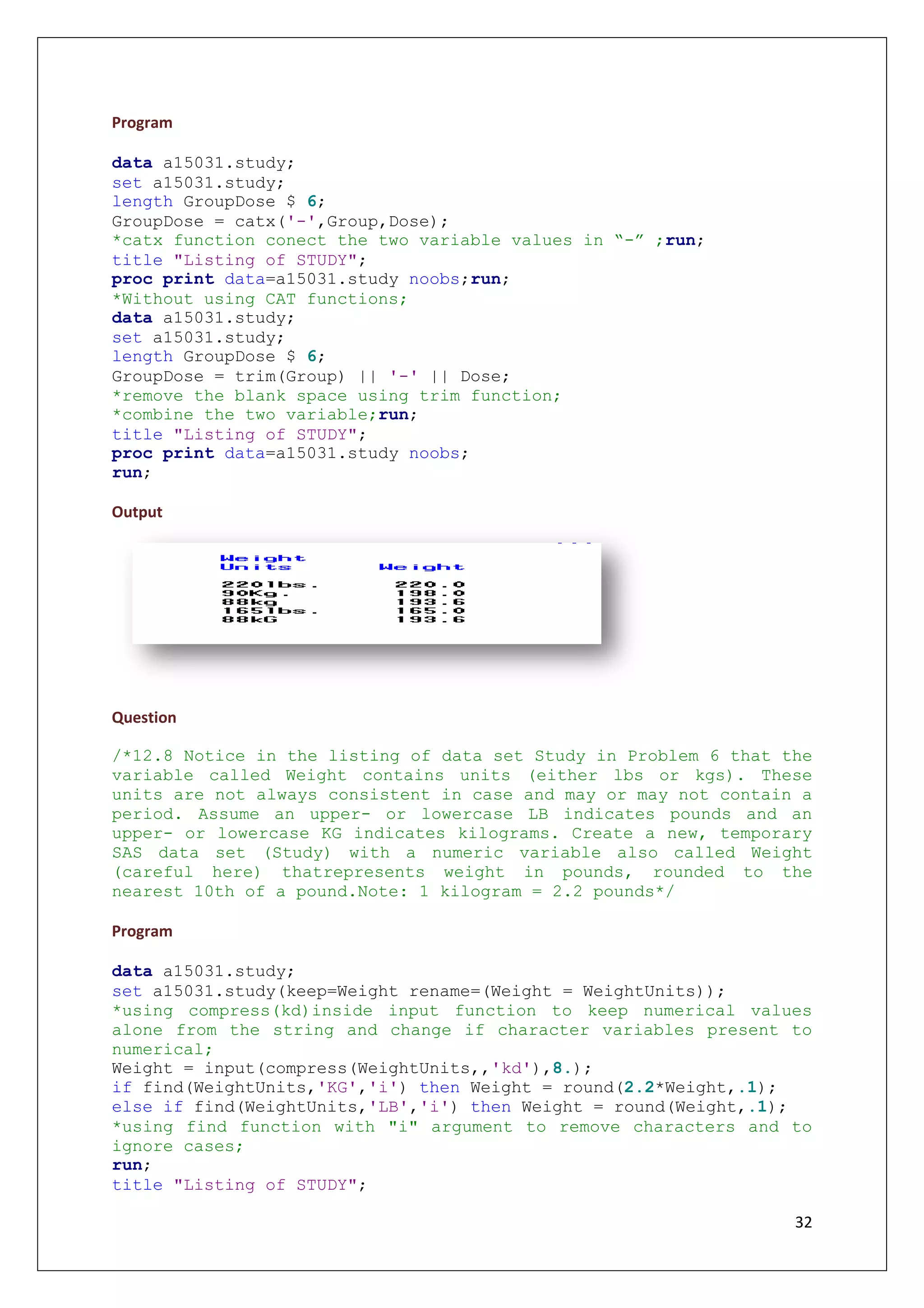 32
Program
data a15031.study;
set a15031.study;
length GroupDose $ 6;
GroupDose = catx('-',Group,Dose);
*catx function conect the two variable values in “-” ;run;
title "Listing of STUDY";
proc print data=a15031.study noobs;run;
*Without using CAT functions;
data a15031.study;
set a15031.study;
length GroupDose $ 6;
GroupDose = trim(Group) || '-' || Dose;
*remove the blank space using trim function;
*combine the two variable;run;
title "Listing of STUDY";
proc print data=a15031.study noobs;
run;
Output
Question
/*12.8 Notice in the listing of data set Study in Problem 6 that the
variable called Weight contains units (either lbs or kgs). These
units are not always consistent in case and may or may not contain a
period. Assume an upper- or lowercase LB indicates pounds and an
upper- or lowercase KG indicates kilograms. Create a new, temporary
SAS data set (Study) with a numeric variable also called Weight
(careful here) thatrepresents weight in pounds, rounded to the
nearest 10th of a pound.Note: 1 kilogram = 2.2 pounds*/
Program
data a15031.study;
set a15031.study(keep=Weight rename=(Weight = WeightUnits));
*using compress(kd)inside input function to keep numerical values
alone from the string and change if character variables present to
numerical;
Weight = input(compress(WeightUnits,,'kd'),8.);
if find(WeightUnits,'KG','i') then Weight = round(2.2*Weight,.1);
else if find(WeightUnits,'LB','i') then Weight = round(Weight,.1);
*using find function with "i" argument to remove characters and to
ignore cases;
run;
title "Listing of STUDY";
 