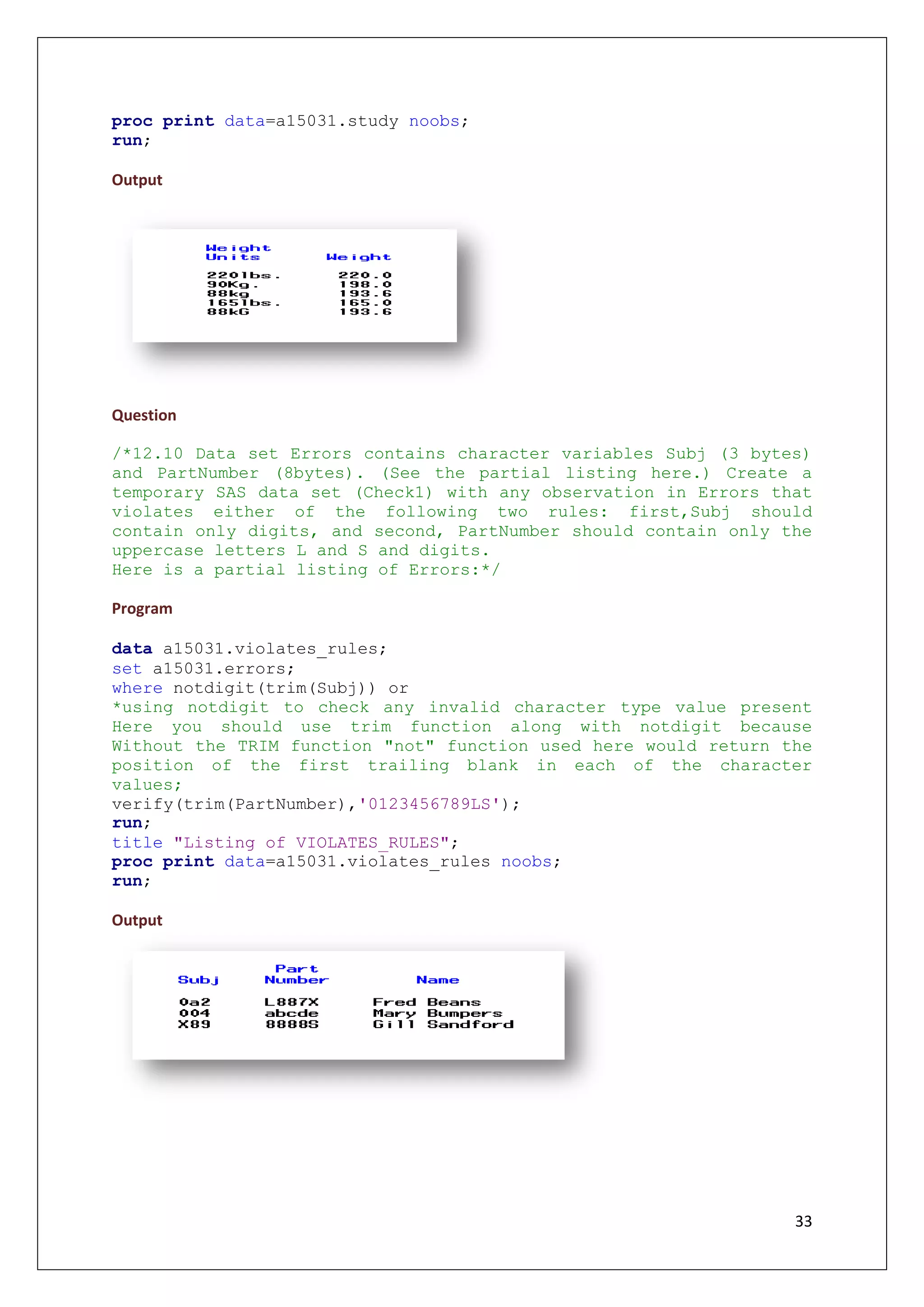 33
proc print data=a15031.study noobs;
run;
Output
Question
/*12.10 Data set Errors contains character variables Subj (3 bytes)
and PartNumber (8bytes). (See the partial listing here.) Create a
temporary SAS data set (Check1) with any observation in Errors that
violates either of the following two rules: first,Subj should
contain only digits, and second, PartNumber should contain only the
uppercase letters L and S and digits.
Here is a partial listing of Errors:*/
Program
data a15031.violates_rules;
set a15031.errors;
where notdigit(trim(Subj)) or
*using notdigit to check any invalid character type value present
Here you should use trim function along with notdigit because
Without the TRIM function "not" function used here would return the
position of the first trailing blank in each of the character
values;
verify(trim(PartNumber),'0123456789LS');
run;
title "Listing of VIOLATES_RULES";
proc print data=a15031.violates_rules noobs;
run;
Output
 