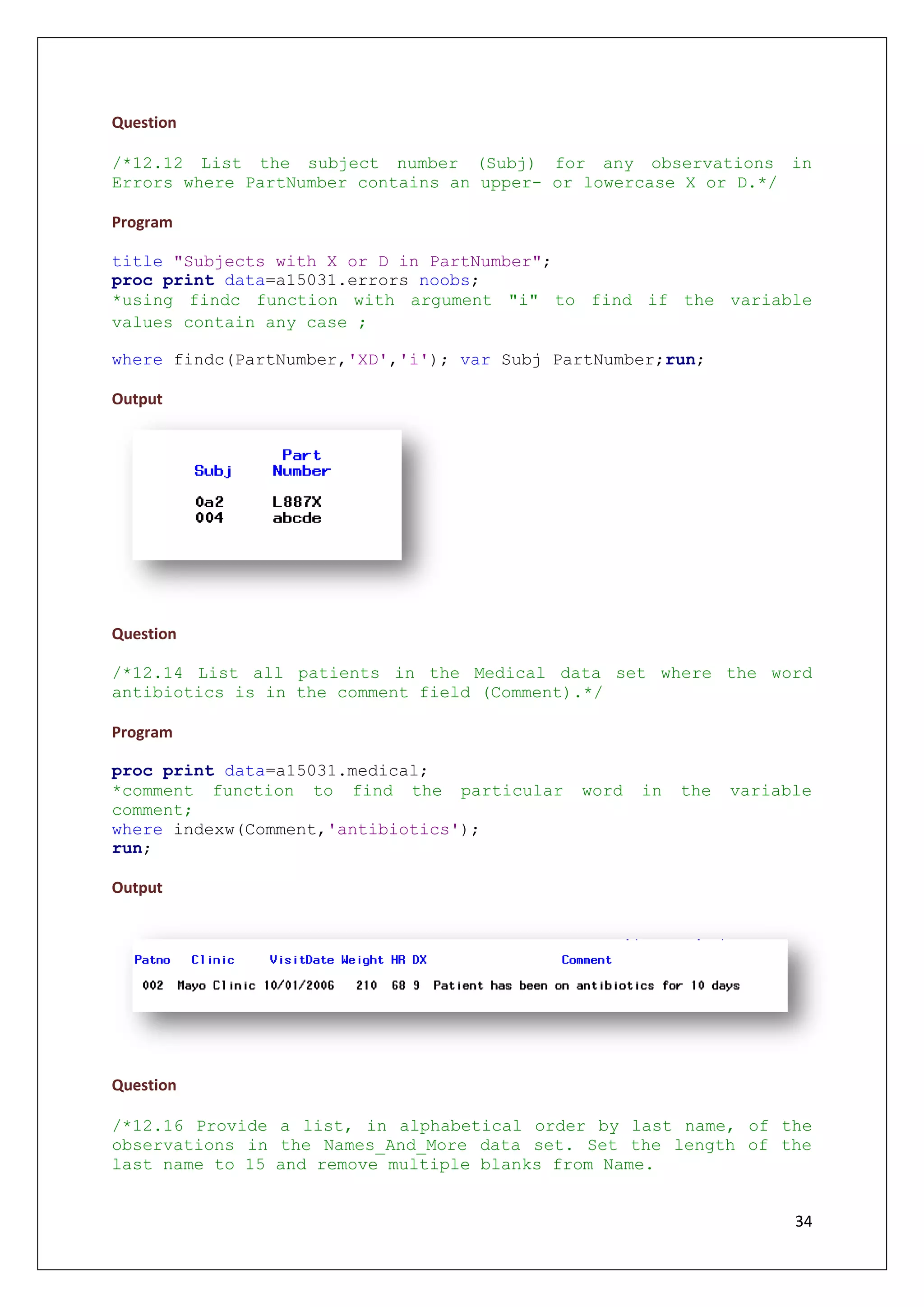 34
Question
/*12.12 List the subject number (Subj) for any observations in
Errors where PartNumber contains an upper- or lowercase X or D.*/
Program
title "Subjects with X or D in PartNumber";
proc print data=a15031.errors noobs;
*using findc function with argument "i" to find if the variable
values contain any case ;
where findc(PartNumber,'XD','i'); var Subj PartNumber;run;
Output
Question
/*12.14 List all patients in the Medical data set where the word
antibiotics is in the comment field (Comment).*/
Program
proc print data=a15031.medical;
*comment function to find the particular word in the variable
comment;
where indexw(Comment,'antibiotics');
run;
Output
Question
/*12.16 Provide a list, in alphabetical order by last name, of the
observations in the Names_And_More data set. Set the length of the
last name to 15 and remove multiple blanks from Name.
 