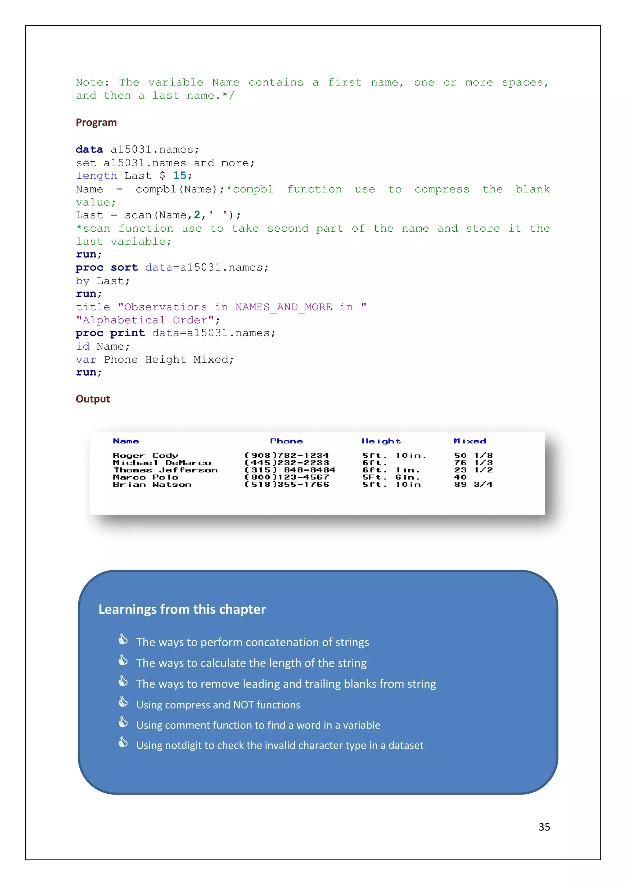 35
Note: The variable Name contains a first name, one or more spaces,
and then a last name.*/
Program
data a15031.names;
set a15031.names_and_more;
length Last $ 15;
Name = compbl(Name);*compbl function use to compress the blank
value;
Last = scan(Name,2,' ');
*scan function use to take second part of the name and store it the
last variable;
run;
proc sort data=a15031.names;
by Last;
run;
title "Observations in NAMES_AND_MORE in "
"Alphabetical Order";
proc print data=a15031.names;
id Name;
var Phone Height Mixed;
run;
Output
Learnings from this chapter
 The ways to perform concatenation of strings
 The ways to calculate the length of the string
 The ways to remove leading and trailing blanks from string
 Using compress and NOT functions
 Using comment function to find a word in a variable
 Using notdigit to check the invalid character type in a dataset
 