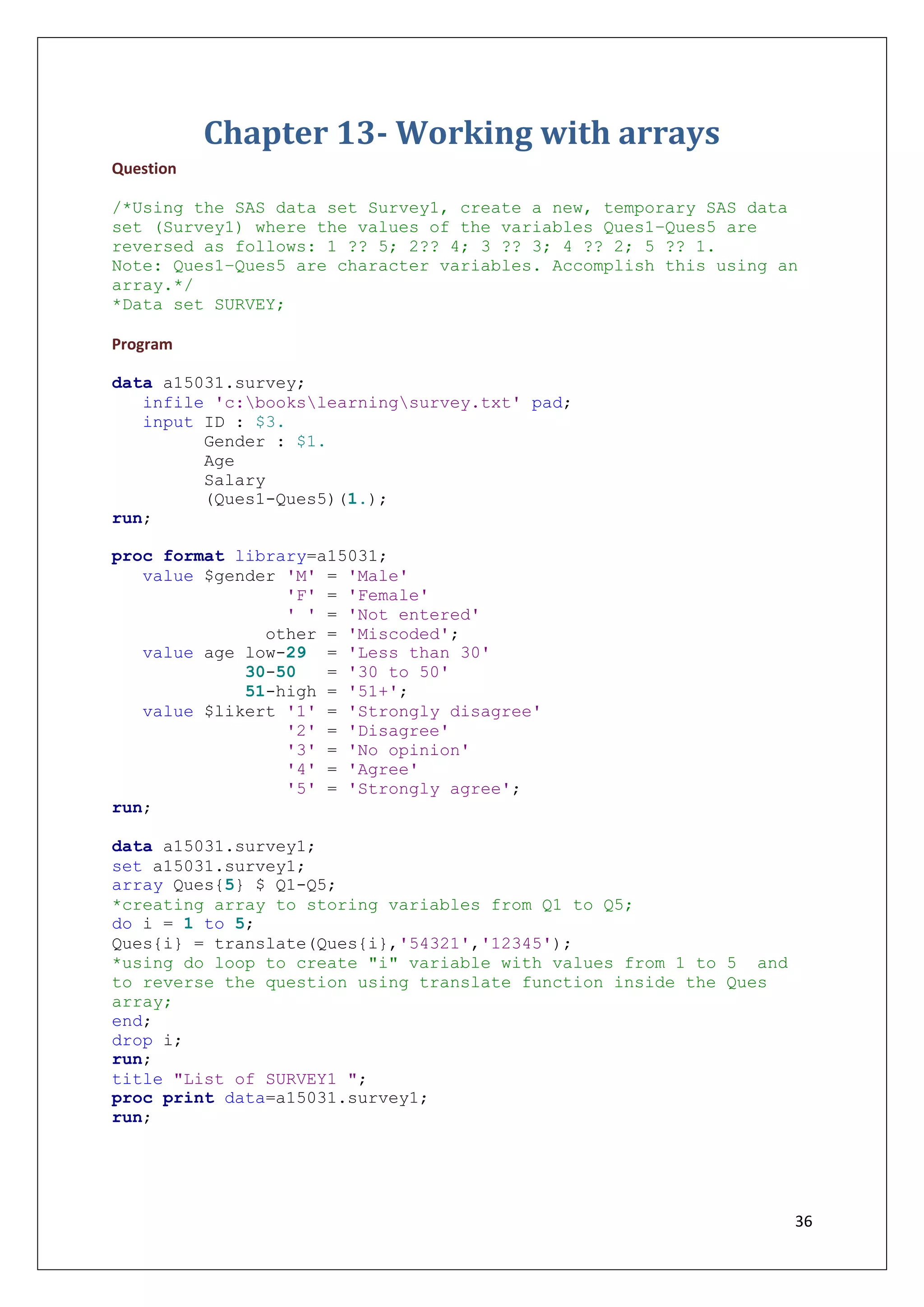 36
Chapter 13- Working with arrays
Question
/*Using the SAS data set Survey1, create a new, temporary SAS data
set (Survey1) where the values of the variables Ques1–Ques5 are
reversed as follows: 1 ?? 5; 2?? 4; 3 ?? 3; 4 ?? 2; 5 ?? 1.
Note: Ques1–Ques5 are character variables. Accomplish this using an
array.*/
*Data set SURVEY;
Program
data a15031.survey;
infile 'c:bookslearningsurvey.txt' pad;
input ID : $3.
Gender : $1.
Age
Salary
(Ques1-Ques5)(1.);
run;
proc format library=a15031;
value $gender 'M' = 'Male'
'F' = 'Female'
' ' = 'Not entered'
other = 'Miscoded';
value age low-29 = 'Less than 30'
30-50 = '30 to 50'
51-high = '51+';
value $likert '1' = 'Strongly disagree'
'2' = 'Disagree'
'3' = 'No opinion'
'4' = 'Agree'
'5' = 'Strongly agree';
run;
data a15031.survey1;
set a15031.survey1;
array Ques{5} $ Q1-Q5;
*creating array to storing variables from Q1 to Q5;
do i = 1 to 5;
Ques{i} = translate(Ques{i},'54321','12345');
*using do loop to create "i" variable with values from 1 to 5 and
to reverse the question using translate function inside the Ques
array;
end;
drop i;
run;
title "List of SURVEY1 ";
proc print data=a15031.survey1;
run;
 