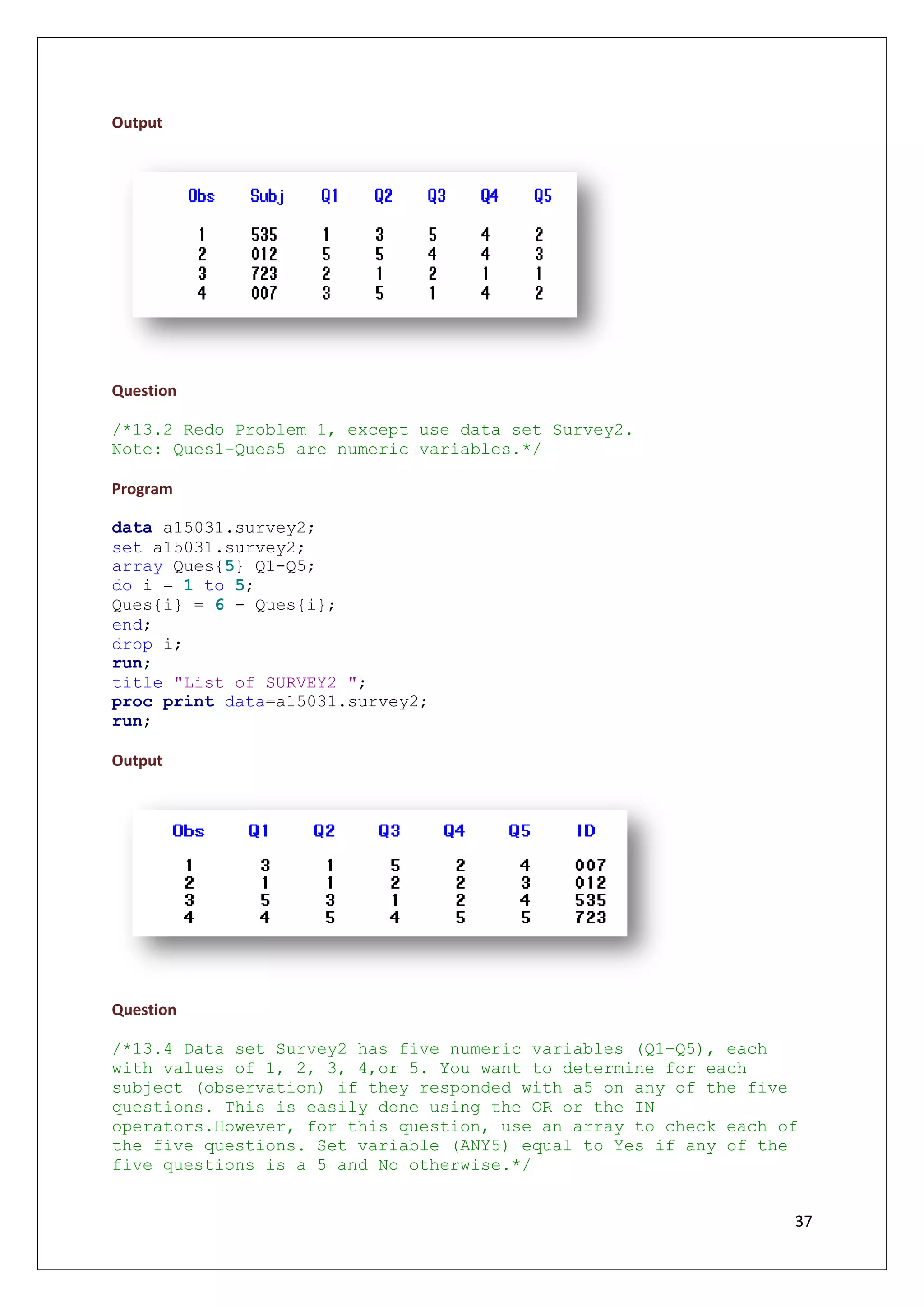 37
Output
Question
/*13.2 Redo Problem 1, except use data set Survey2.
Note: Ques1–Ques5 are numeric variables.*/
Program
data a15031.survey2;
set a15031.survey2;
array Ques{5} Q1-Q5;
do i = 1 to 5;
Ques{i} = 6 - Ques{i};
end;
drop i;
run;
title "List of SURVEY2 ";
proc print data=a15031.survey2;
run;
Output
Question
/*13.4 Data set Survey2 has five numeric variables (Q1–Q5), each
with values of 1, 2, 3, 4,or 5. You want to determine for each
subject (observation) if they responded with a5 on any of the five
questions. This is easily done using the OR or the IN
operators.However, for this question, use an array to check each of
the five questions. Set variable (ANY5) equal to Yes if any of the
five questions is a 5 and No otherwise.*/
 