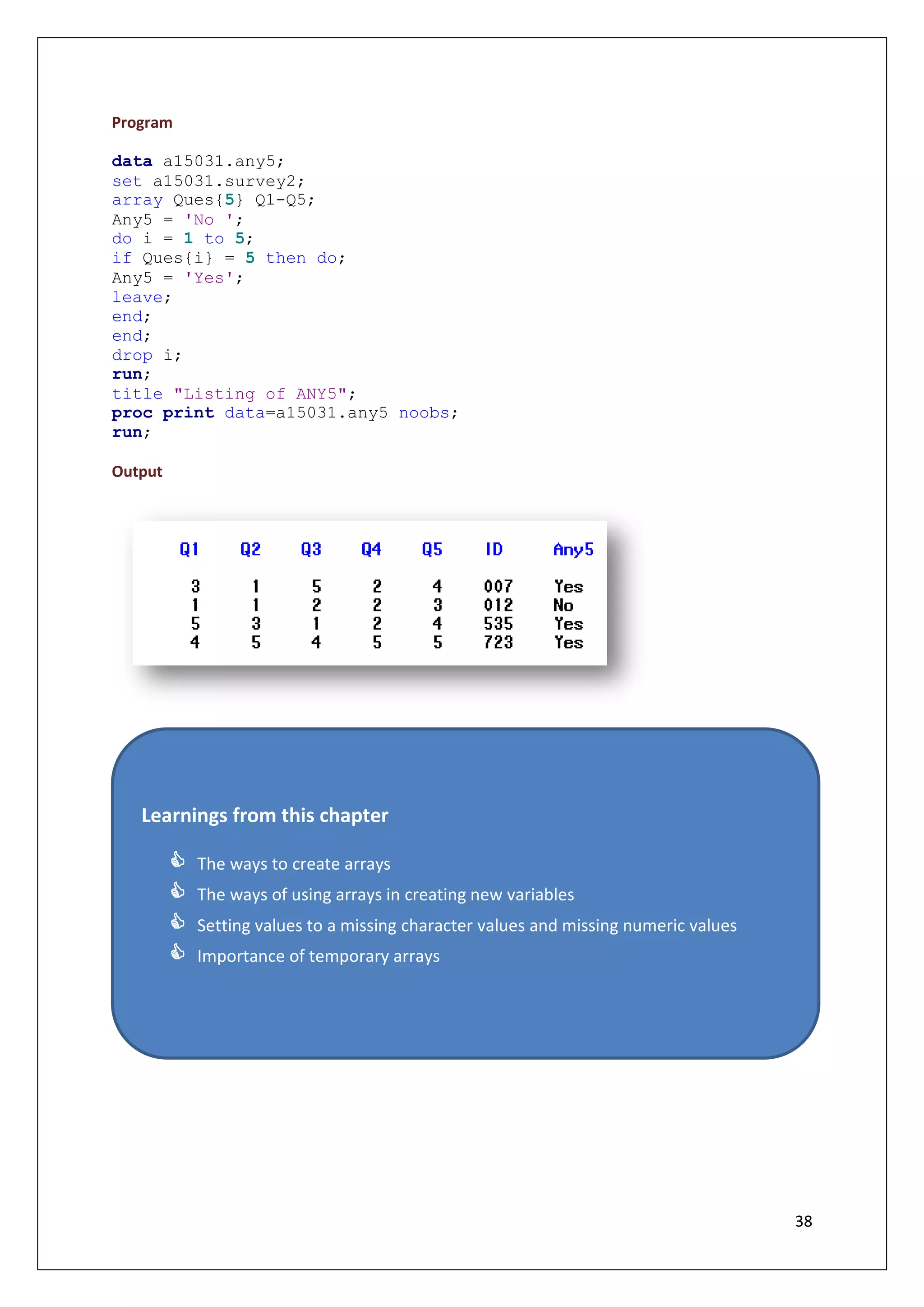 38
Program
data a15031.any5;
set a15031.survey2;
array Ques{5} Q1-Q5;
Any5 = 'No ';
do i = 1 to 5;
if Ques{i} = 5 then do;
Any5 = 'Yes';
leave;
end;
end;
drop i;
run;
title "Listing of ANY5";
proc print data=a15031.any5 noobs;
run;
Output
Learnings from this chapter
 The ways to create arrays
 The ways of using arrays in creating new variables
 Setting values to a missing character values and missing numeric values
 Importance of temporary arrays
 