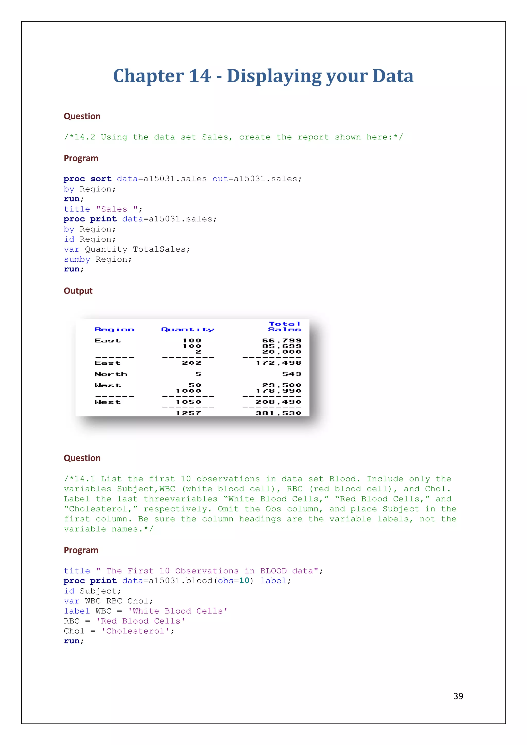 39
Chapter 14 - Displaying your Data
Question
/*14.2 Using the data set Sales, create the report shown here:*/
Program
proc sort data=a15031.sales out=a15031.sales;
by Region;
run;
title "Sales ";
proc print data=a15031.sales;
by Region;
id Region;
var Quantity TotalSales;
sumby Region;
run;
Output
Question
/*14.1 List the first 10 observations in data set Blood. Include only the
variables Subject,WBC (white blood cell), RBC (red blood cell), and Chol.
Label the last threevariables “White Blood Cells,” “Red Blood Cells,” and
“Cholesterol,” respectively. Omit the Obs column, and place Subject in the
first column. Be sure the column headings are the variable labels, not the
variable names.*/
Program
title " The First 10 Observations in BLOOD data";
proc print data=a15031.blood(obs=10) label;
id Subject;
var WBC RBC Chol;
label WBC = 'White Blood Cells'
RBC = 'Red Blood Cells'
Chol = 'Cholesterol';
run;
 