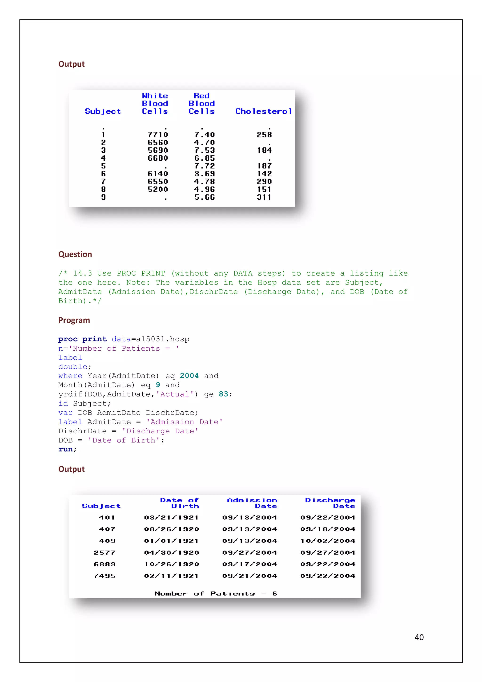 40
Output
Question
/* 14.3 Use PROC PRINT (without any DATA steps) to create a listing like
the one here. Note: The variables in the Hosp data set are Subject,
AdmitDate (Admission Date),DischrDate (Discharge Date), and DOB (Date of
Birth).*/
Program
proc print data=a15031.hosp
n='Number of Patients = '
label
double;
where Year(AdmitDate) eq 2004 and
Month(AdmitDate) eq 9 and
yrdif(DOB,AdmitDate,'Actual') ge 83;
id Subject;
var DOB AdmitDate DischrDate;
label AdmitDate = 'Admission Date'
DischrDate = 'Discharge Date'
DOB = 'Date of Birth';
run;
Output
 