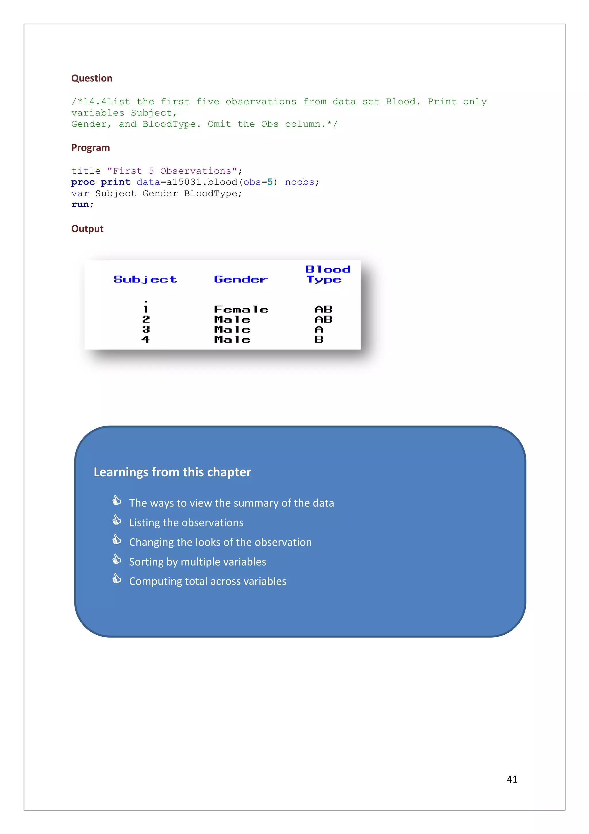 41
Question
/*14.4List the first five observations from data set Blood. Print only
variables Subject,
Gender, and BloodType. Omit the Obs column.*/
Program
title "First 5 Observations";
proc print data=a15031.blood(obs=5) noobs;
var Subject Gender BloodType;
run;
Output
Learnings from this chapter
 The ways to view the summary of the data
 Listing the observations
 Changing the looks of the observation
 Sorting by multiple variables
 Computing total across variables
 