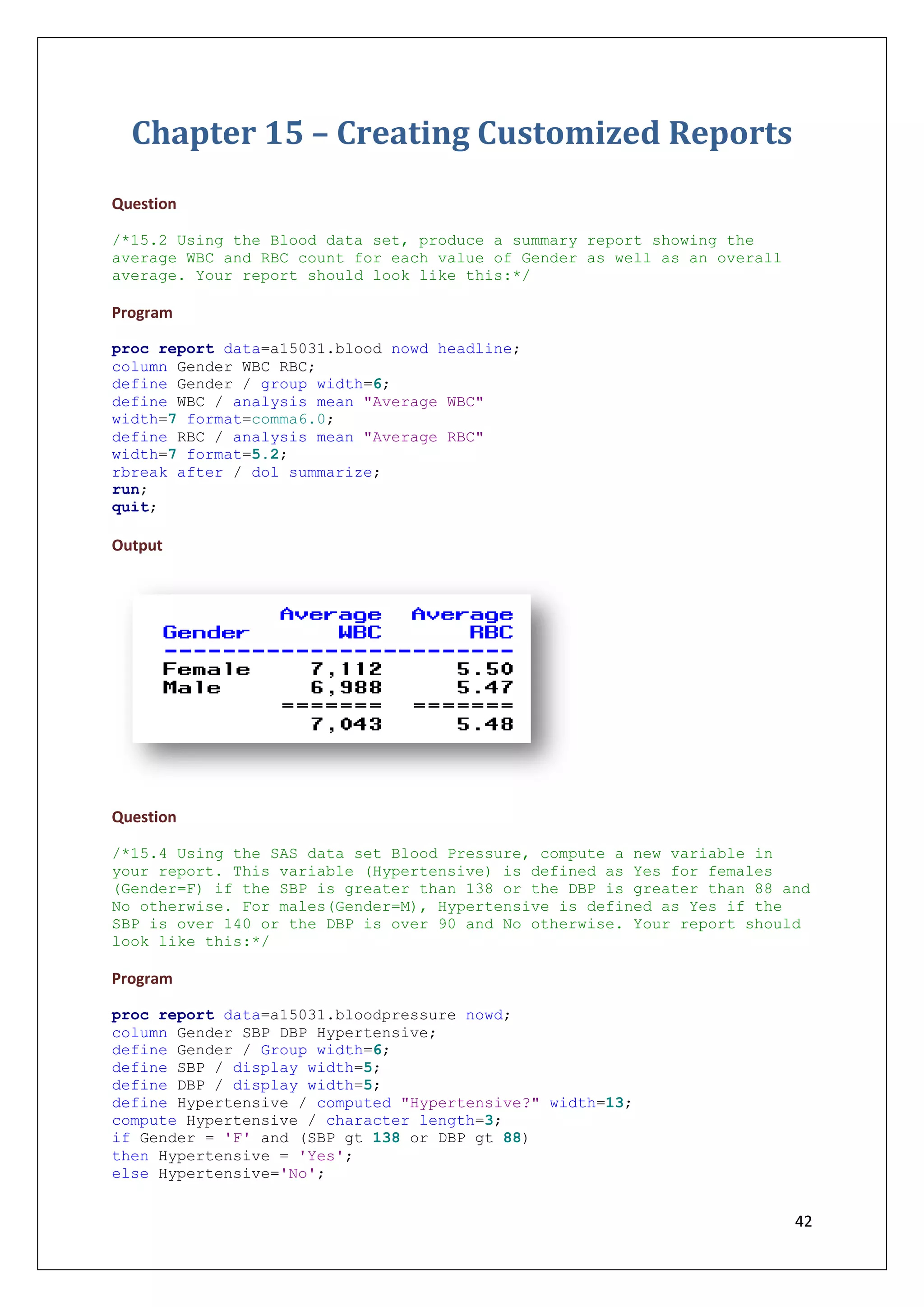 42
Chapter 15 – Creating Customized Reports
Question
/*15.2 Using the Blood data set, produce a summary report showing the
average WBC and RBC count for each value of Gender as well as an overall
average. Your report should look like this:*/
Program
proc report data=a15031.blood nowd headline;
column Gender WBC RBC;
define Gender / group width=6;
define WBC / analysis mean "Average WBC"
width=7 format=comma6.0;
define RBC / analysis mean "Average RBC"
width=7 format=5.2;
rbreak after / dol summarize;
run;
quit;
Output
Question
/*15.4 Using the SAS data set Blood Pressure, compute a new variable in
your report. This variable (Hypertensive) is defined as Yes for females
(Gender=F) if the SBP is greater than 138 or the DBP is greater than 88 and
No otherwise. For males(Gender=M), Hypertensive is defined as Yes if the
SBP is over 140 or the DBP is over 90 and No otherwise. Your report should
look like this:*/
Program
proc report data=a15031.bloodpressure nowd;
column Gender SBP DBP Hypertensive;
define Gender / Group width=6;
define SBP / display width=5;
define DBP / display width=5;
define Hypertensive / computed "Hypertensive?" width=13;
compute Hypertensive / character length=3;
if Gender = 'F' and (SBP gt 138 or DBP gt 88)
then Hypertensive = 'Yes';
else Hypertensive='No';
 
