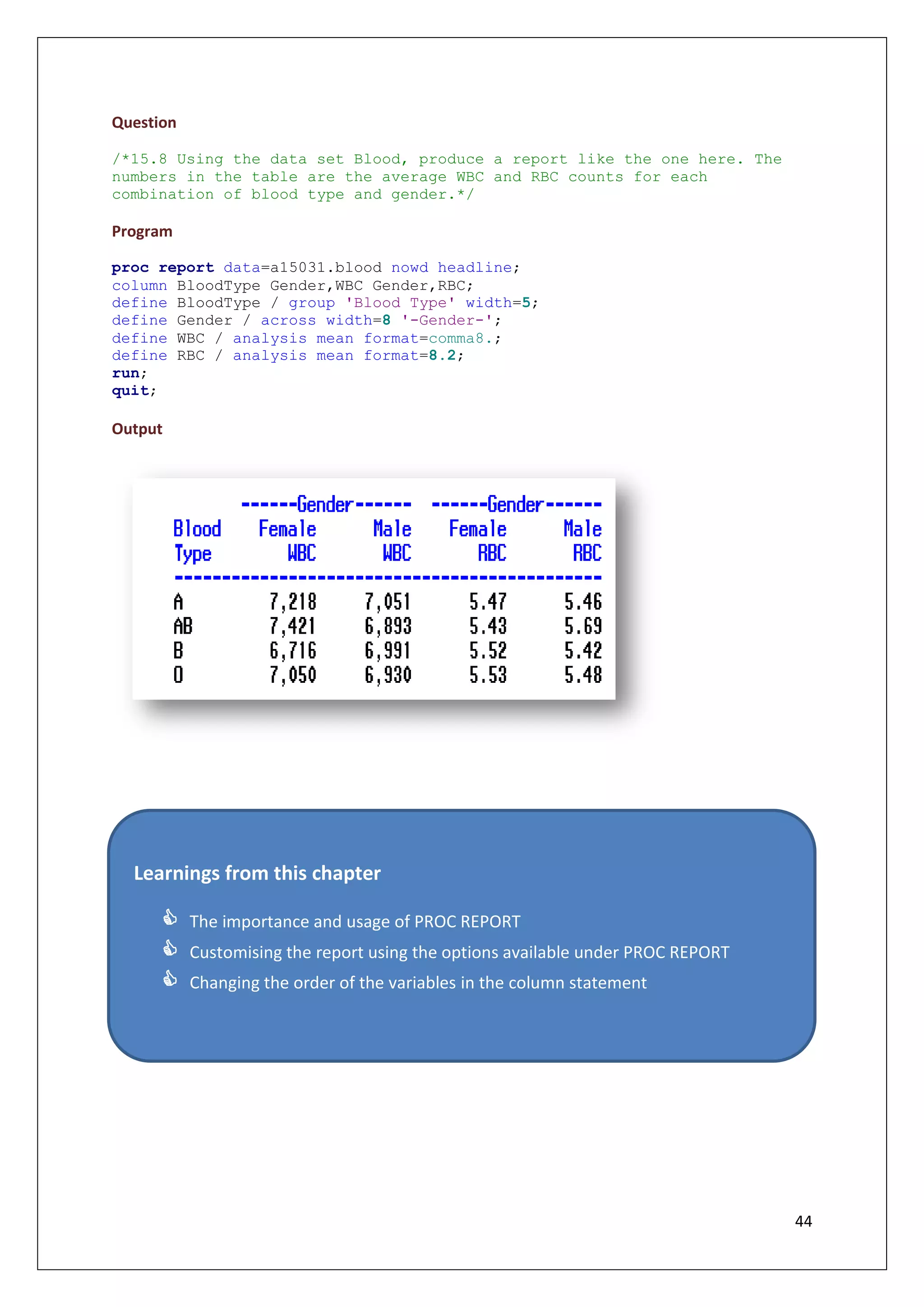 44
Question
/*15.8 Using the data set Blood, produce a report like the one here. The
numbers in the table are the average WBC and RBC counts for each
combination of blood type and gender.*/
Program
proc report data=a15031.blood nowd headline;
column BloodType Gender,WBC Gender,RBC;
define BloodType / group 'Blood Type' width=5;
define Gender / across width=8 '-Gender-';
define WBC / analysis mean format=comma8.;
define RBC / analysis mean format=8.2;
run;
quit;
Output
Learnings from this chapter
 The importance and usage of PROC REPORT
 Customising the report using the options available under PROC REPORT
 Changing the order of the variables in the column statement
 