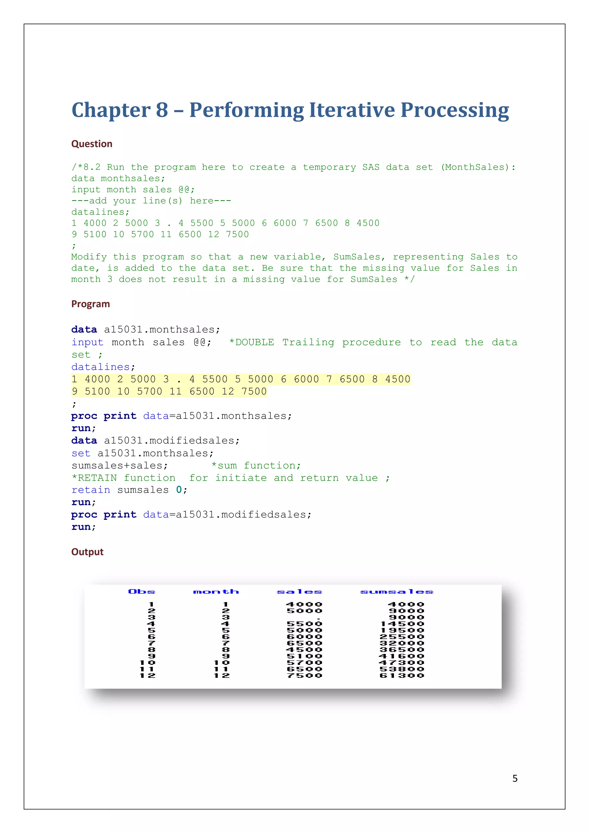 5
Chapter 8 – Performing Iterative Processing
Question
/*8.2 Run the program here to create a temporary SAS data set (MonthSales):
data monthsales;
input month sales @@;
---add your line(s) here---
datalines;
1 4000 2 5000 3 . 4 5500 5 5000 6 6000 7 6500 8 4500
9 5100 10 5700 11 6500 12 7500
;
Modify this program so that a new variable, SumSales, representing Sales to
date, is added to the data set. Be sure that the missing value for Sales in
month 3 does not result in a missing value for SumSales */
Program
data a15031.monthsales;
input month sales @@; *DOUBLE Trailing procedure to read the data
set ;
datalines;
1 4000 2 5000 3 . 4 5500 5 5000 6 6000 7 6500 8 4500
9 5100 10 5700 11 6500 12 7500
;
proc print data=a15031.monthsales;
run;
data a15031.modifiedsales;
set a15031.monthsales;
sumsales+sales; *sum function;
*RETAIN function for initiate and return value ;
retain sumsales 0;
run;
proc print data=a15031.modifiedsales;
run;
Output
 
