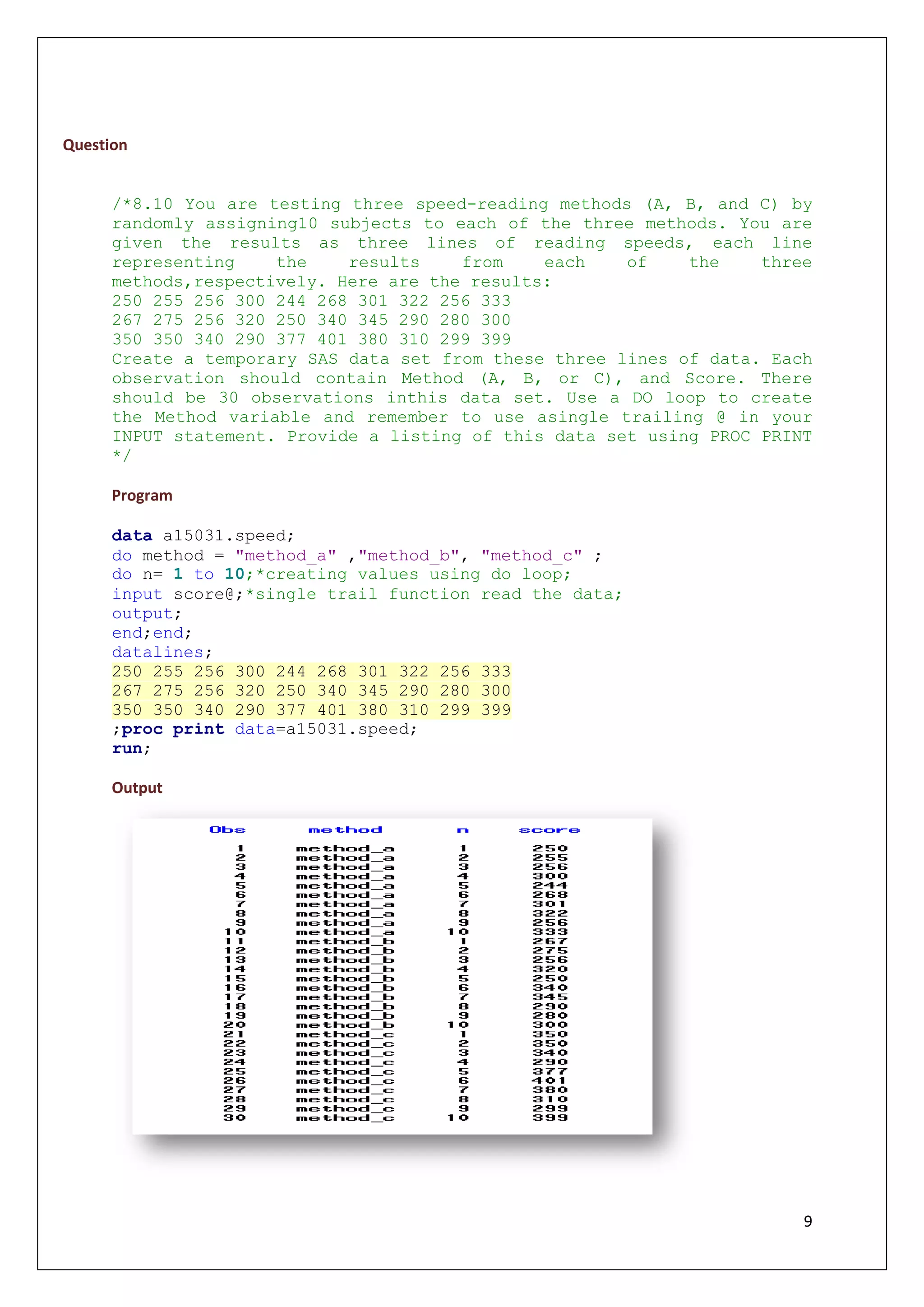 9
Question
/*8.10 You are testing three speed-reading methods (A, B, and C) by
randomly assigning10 subjects to each of the three methods. You are
given the results as three lines of reading speeds, each line
representing the results from each of the three
methods,respectively. Here are the results:
250 255 256 300 244 268 301 322 256 333
267 275 256 320 250 340 345 290 280 300
350 350 340 290 377 401 380 310 299 399
Create a temporary SAS data set from these three lines of data. Each
observation should contain Method (A, B, or C), and Score. There
should be 30 observations inthis data set. Use a DO loop to create
the Method variable and remember to use asingle trailing @ in your
INPUT statement. Provide a listing of this data set using PROC PRINT
*/
Program
data a15031.speed;
do method = "method_a" ,"method_b", "method_c" ;
do n= 1 to 10;*creating values using do loop;
input score@;*single trail function read the data;
output;
end;end;
datalines;
250 255 256 300 244 268 301 322 256 333
267 275 256 320 250 340 345 290 280 300
350 350 340 290 377 401 380 310 299 399
;proc print data=a15031.speed;
run;
Output
 