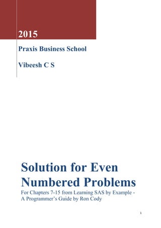 1
2015
Praxis Business School
Vibeesh C S
Solution for Even
Numbered Problems
For Chapters 7-15 from Learning SAS by Example -
A Programmer’s Guide by Ron Cody
 