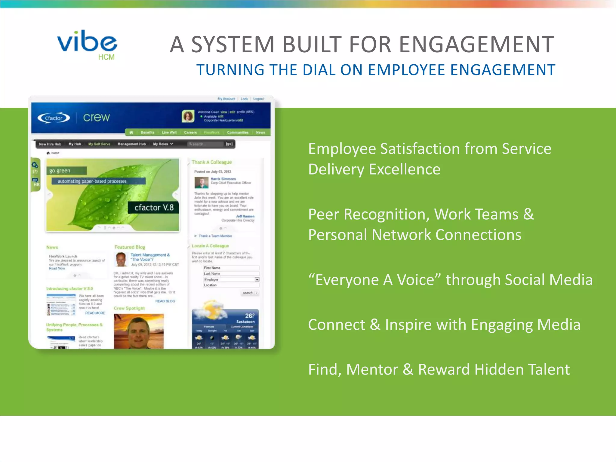 A SYSTEM BUILT FOR ENGAGEMENT
TURNING THE DIAL ON EMPLOYEE ENGAGEMENT
Employee Satisfaction from Service
Delivery Excellence
Peer Recognition, Work Teams &
Personal Network Connections
“Everyone A Voice” through Social Media
Connect & Inspire with Engaging Media
Find, Mentor & Reward Hidden Talent
 