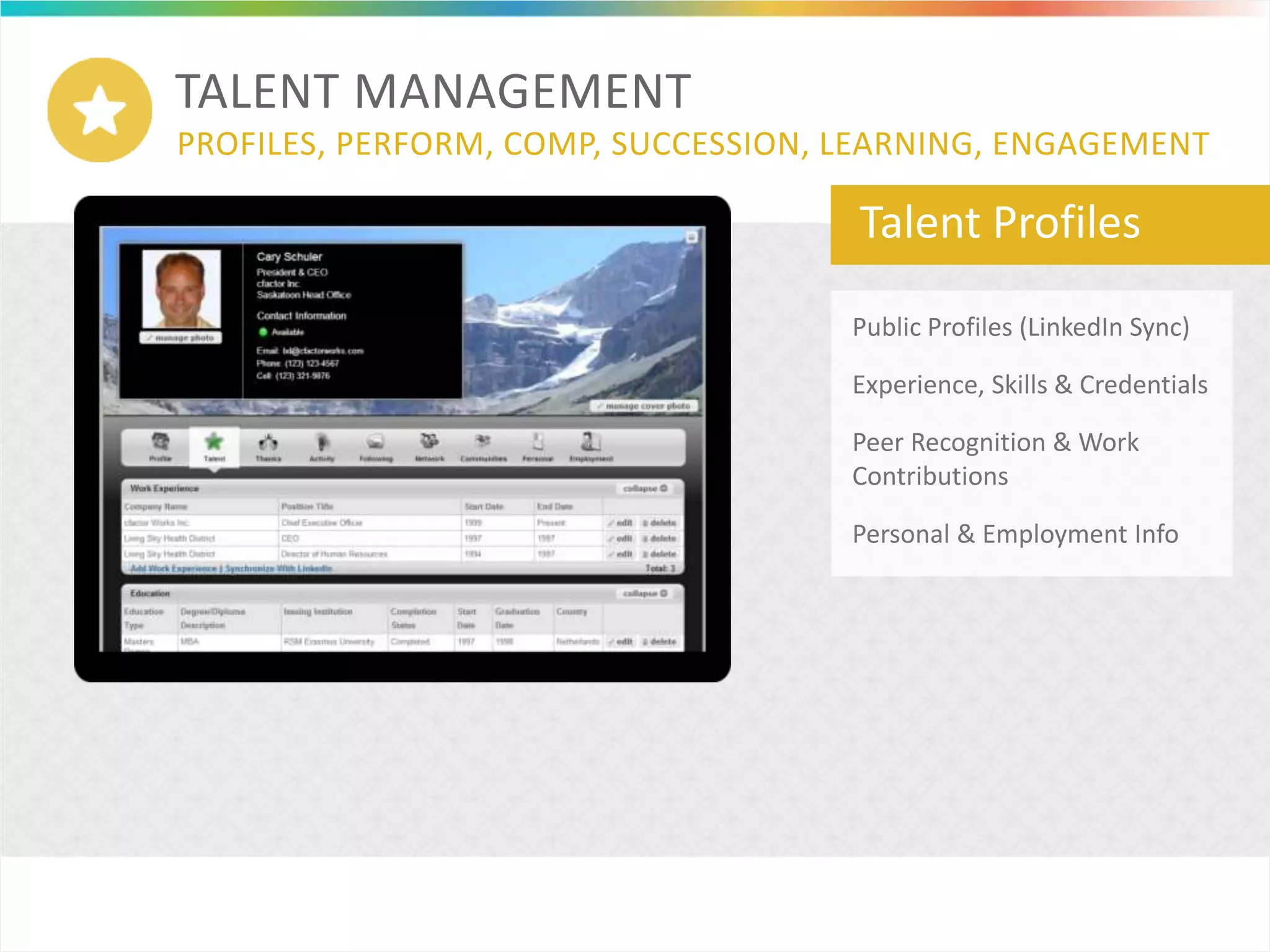 TALENT MANAGEMENT
PROFILES, PERFORM, COMP, SUCCESSION, LEARNING, ENGAGEMENT
Talent Profiles
Public Profiles (LinkedIn Sync)
Experience, Skills & Credentials
Peer Recognition & Work
Contributions
Personal & Employment Info
 