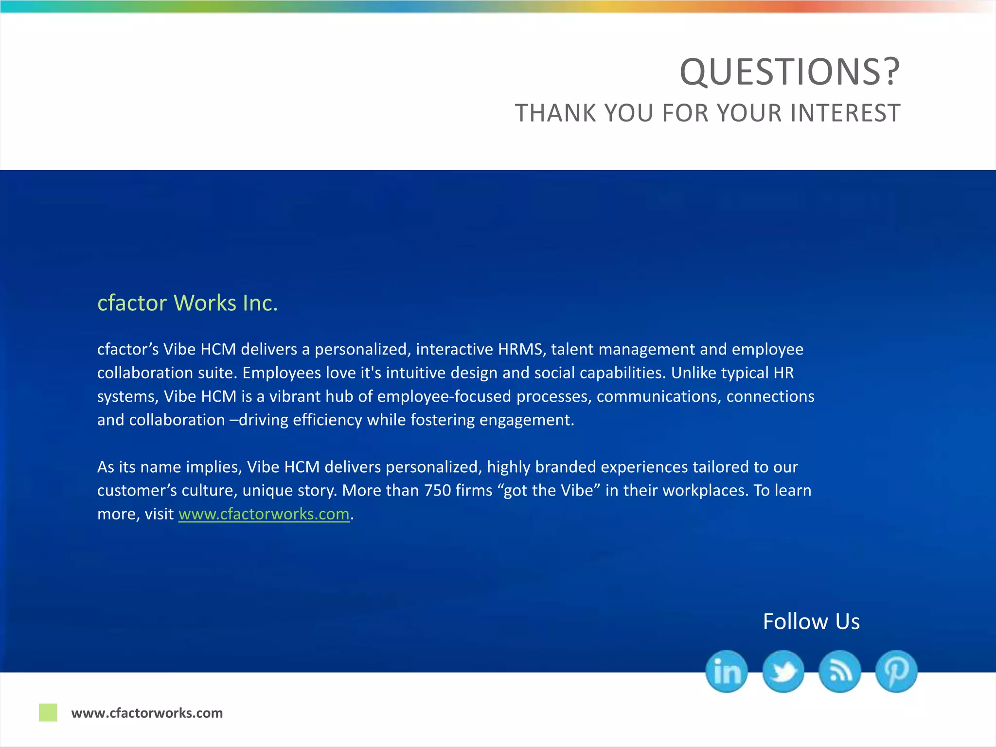 www.cfactorworks.com
QUESTIONS?
THANK YOU FOR YOUR INTEREST
Follow Us
cfactor’s Vibe HCM delivers a personalized, interactive HRMS, talent management and employee
collaboration suite. Employees love it's intuitive design and social capabilities. Unlike typical HR
systems, Vibe HCM is a vibrant hub of employee-focused processes, communications, connections
and collaboration –driving efficiency while fostering engagement.
As its name implies, Vibe HCM delivers personalized, highly branded experiences tailored to our
customer’s culture, unique story. More than 750 firms “got the Vibe” in their workplaces. To learn
more, visit www.cfactorworks.com.
cfactor Works Inc.
 