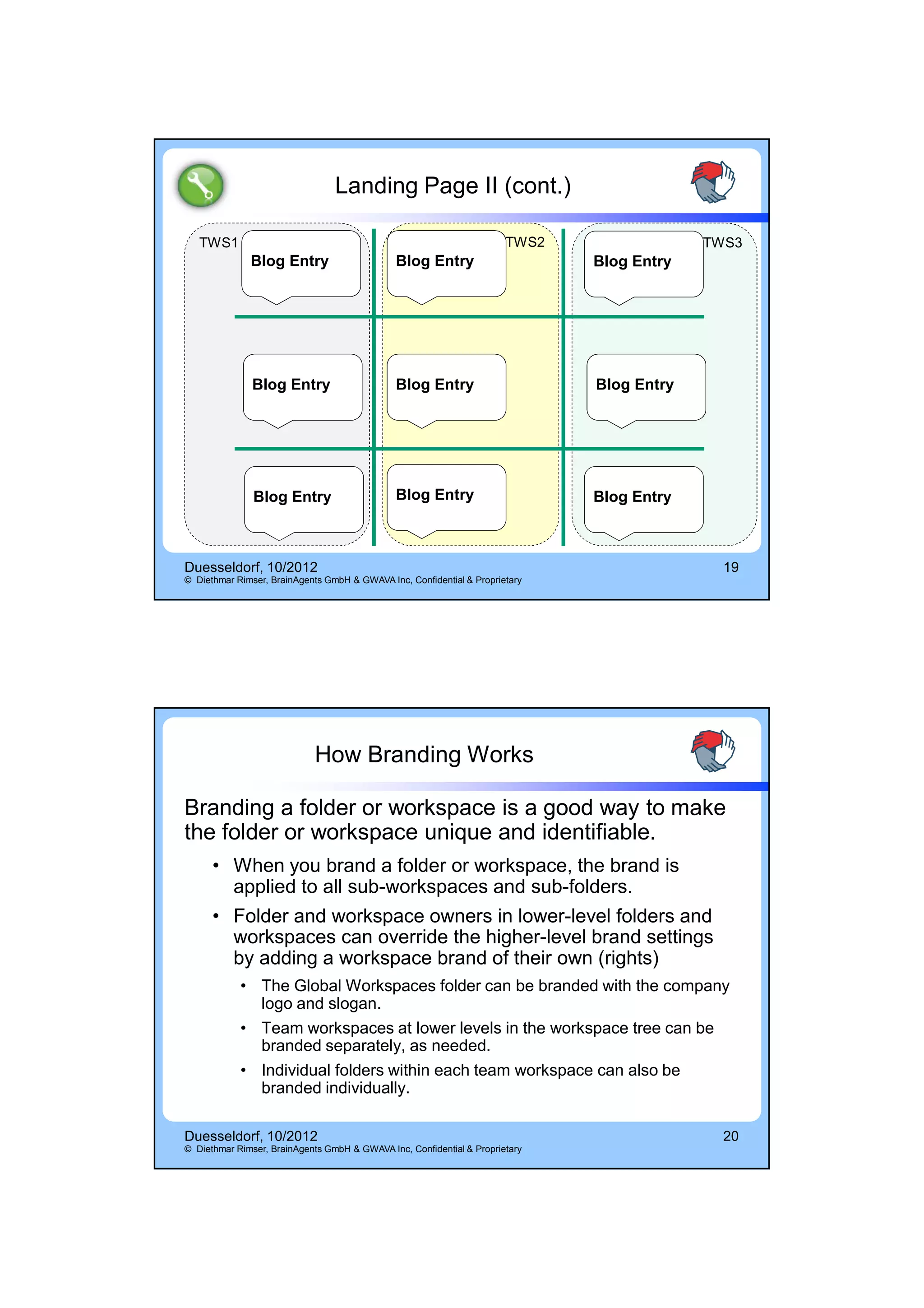 14.10.2012




                                 Landing Page II (cont.)

   TWS1                                                                TWS2                TWS3
              Blog Entry                      Blog Entry                      Blog Entry




               Blog Entry                     Blog Entry                      Blog Entry




               Blog Entry                     Blog Entry                      Blog Entry



Duesseldorf, 10/2012                                                                         19
© Diethmar Rimser, BrainAgents GmbH & GWAVA Inc, Confidential & Proprietary




                            How Branding Works

Branding a folder or workspace is a good way to make
the folder or workspace unique and identifiable.
      • When you brand a folder or workspace, the brand is
        applied to all sub-workspaces and sub-folders.
      • Folder and workspace owners in lower-level folders and
        workspaces can override the higher-level brand settings
        by adding a workspace brand of their own (rights)
            • The Global Workspaces folder can be branded with the company
              logo and slogan.
            • Team workspaces at lower levels in the workspace tree can be
              branded separately, as needed.
            • Individual folders within each team workspace can also be
              branded individually.

Duesseldorf, 10/2012                                                                         20
© Diethmar Rimser, BrainAgents GmbH & GWAVA Inc, Confidential & Proprietary




                                                                                                         10
 