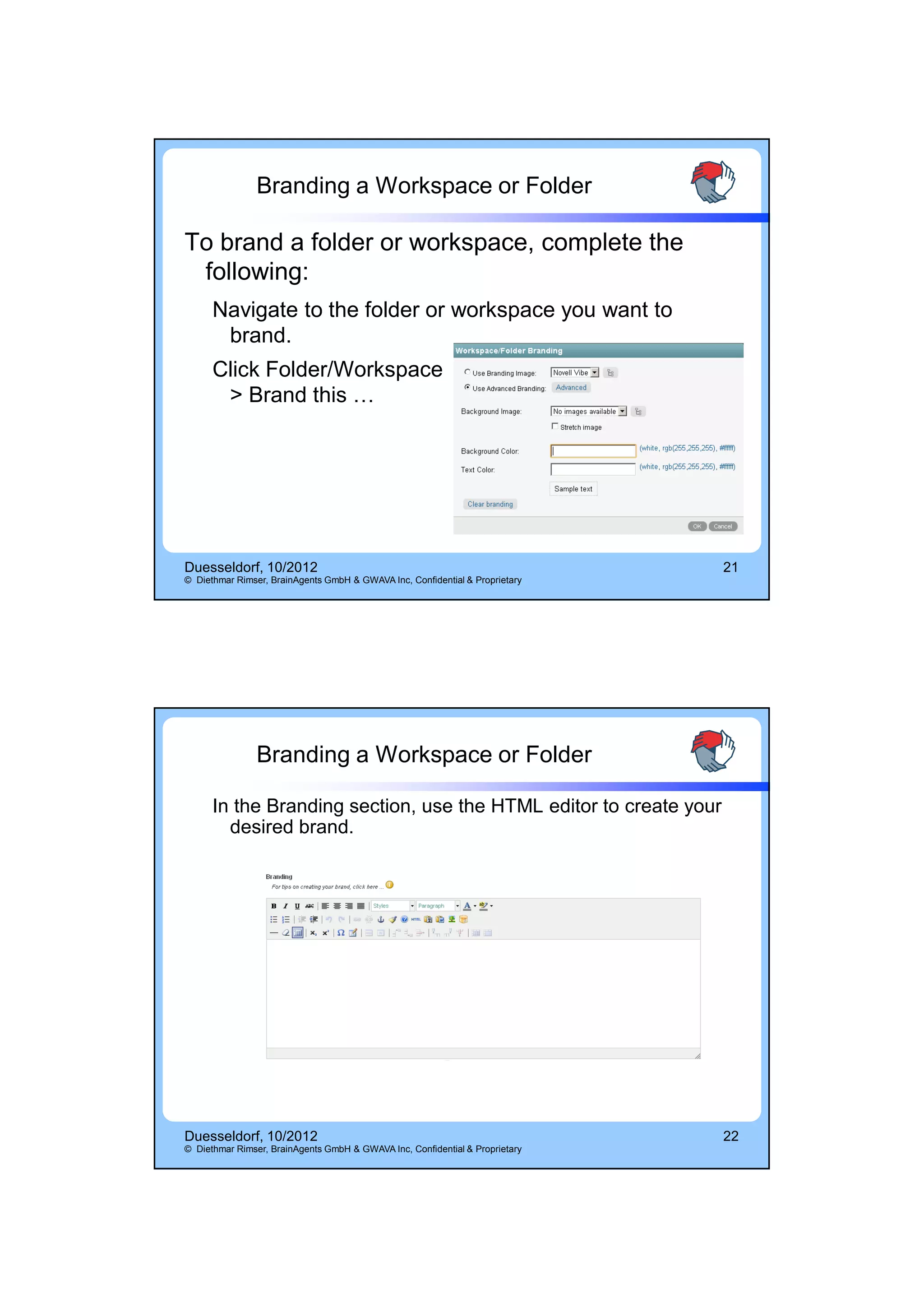 14.10.2012




                Branding a Workspace or Folder

To brand a folder or workspace, complete the
 following:
      Navigate to the folder or workspace you want to
       brand.
      Click Folder/Workspace
       > Brand this …




Duesseldorf, 10/2012                                                          21
© Diethmar Rimser, BrainAgents GmbH & GWAVA Inc, Confidential & Proprietary




                Branding a Workspace or Folder

      In the Branding section, use the HTML editor to create your
        desired brand.




Duesseldorf, 10/2012                                                          22
© Diethmar Rimser, BrainAgents GmbH & GWAVA Inc, Confidential & Proprietary




                                                                                          11
 