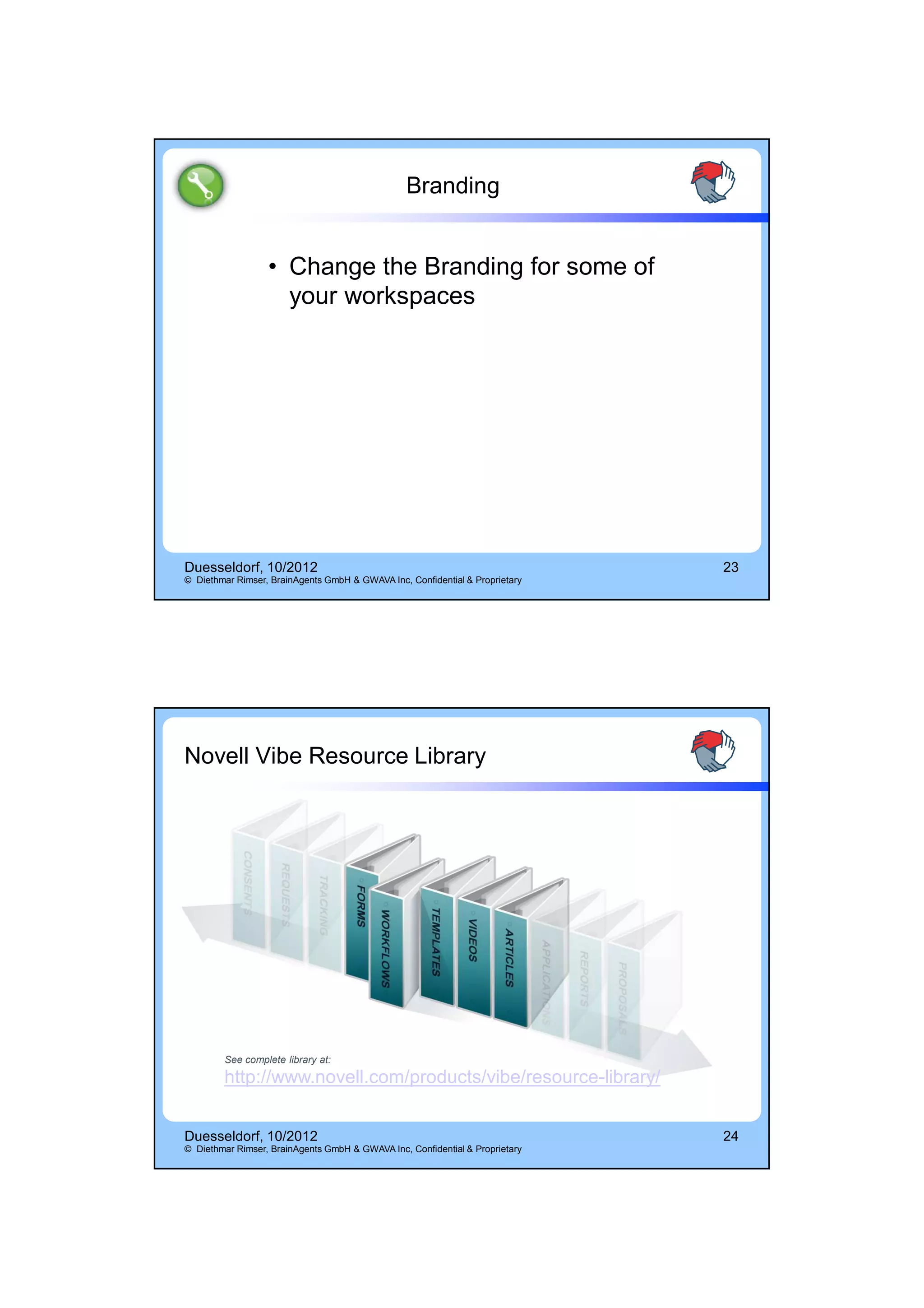 14.10.2012




                                                 Branding


                  • Change the Branding for some of
                    your workspaces




Duesseldorf, 10/2012                                                          23
© Diethmar Rimser, BrainAgents GmbH & GWAVA Inc, Confidential & Proprietary




Novell Vibe Resource Library




        See complete library at:
        http://www.novell.com/products/vibe/resource-library/


Duesseldorf, 10/2012                                                          24
© Diethmar Rimser, BrainAgents GmbH & GWAVA Inc, Confidential & Proprietary




                                                                                          12
 