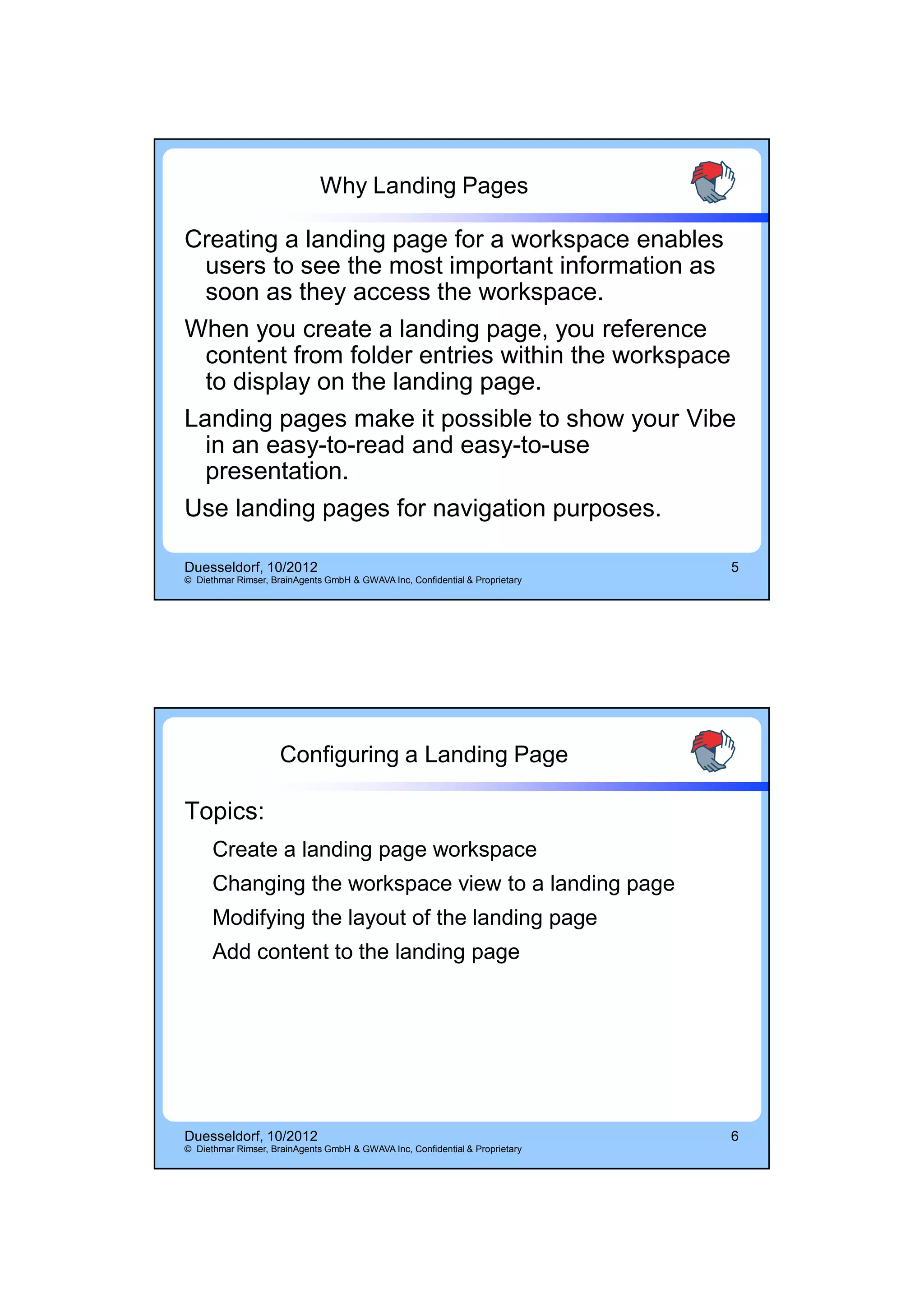 14.10.2012




                              Why Landing Pages

Creating a landing page for a workspace enables
  users to see the most important information as
  soon as they access the workspace.
When you create a landing page, you reference
  content from folder entries within the workspace
  to display on the landing page.
Landing pages make it possible to show your Vibe
  in an easy-to-read and easy-to-use
  presentation.
Use landing pages for navigation purposes.

Duesseldorf, 10/2012                                                          5
© Diethmar Rimser, BrainAgents GmbH & GWAVA Inc, Confidential & Proprietary




                     Configuring a Landing Page

Topics:
      Create a landing page workspace
      Changing the workspace view to a landing page
      Modifying the layout of the landing page
      Add content to the landing page




Duesseldorf, 10/2012                                                          6
© Diethmar Rimser, BrainAgents GmbH & GWAVA Inc, Confidential & Proprietary




                                                                                          3
 