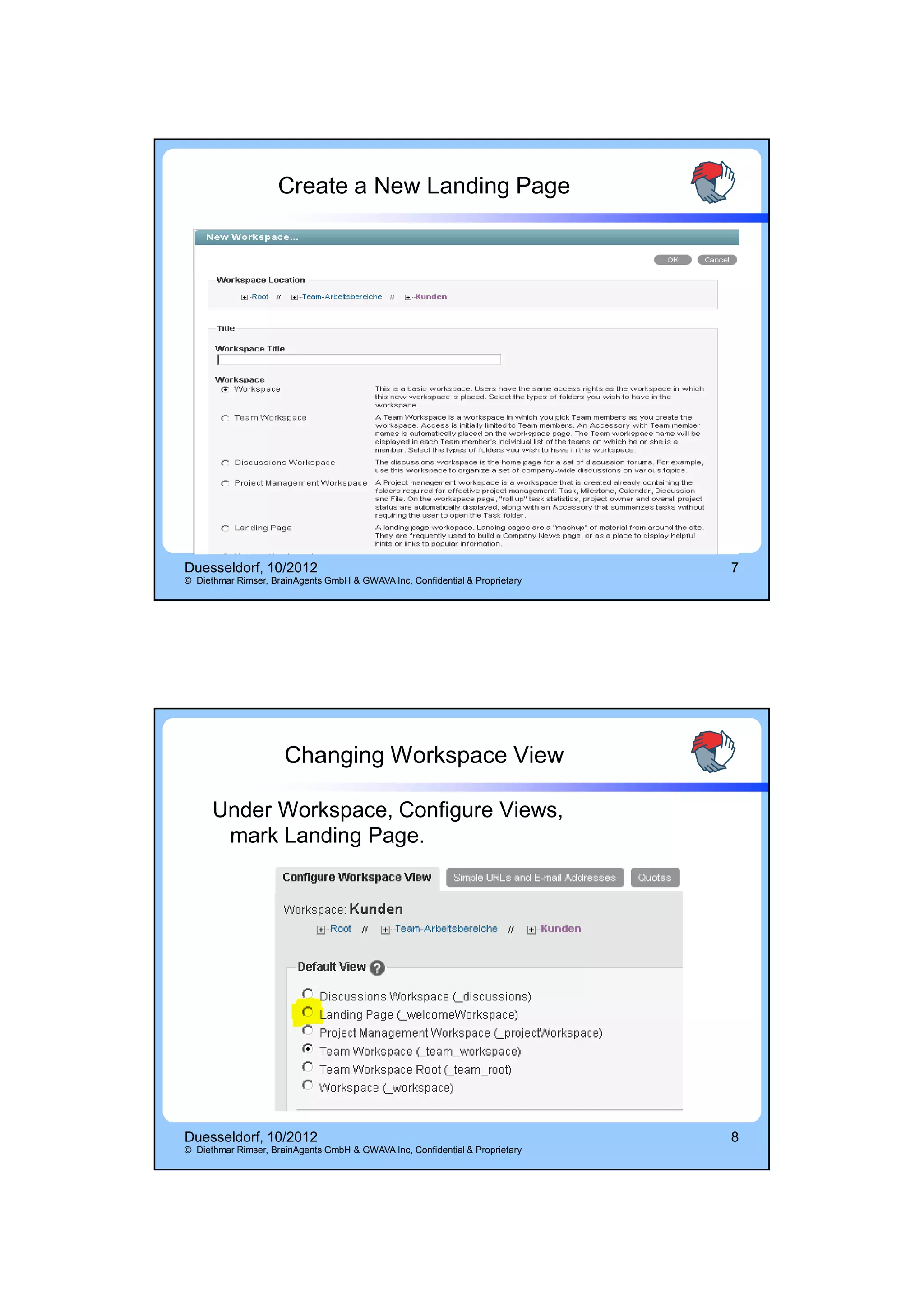 14.10.2012




                    Create a New Landing Page




Duesseldorf, 10/2012                                                          7
© Diethmar Rimser, BrainAgents GmbH & GWAVA Inc, Confidential & Proprietary




                      Changing Workspace View

      Under Workspace, Configure Views,
       mark Landing Page.




Duesseldorf, 10/2012                                                          8
© Diethmar Rimser, BrainAgents GmbH & GWAVA Inc, Confidential & Proprietary




                                                                                          4
 