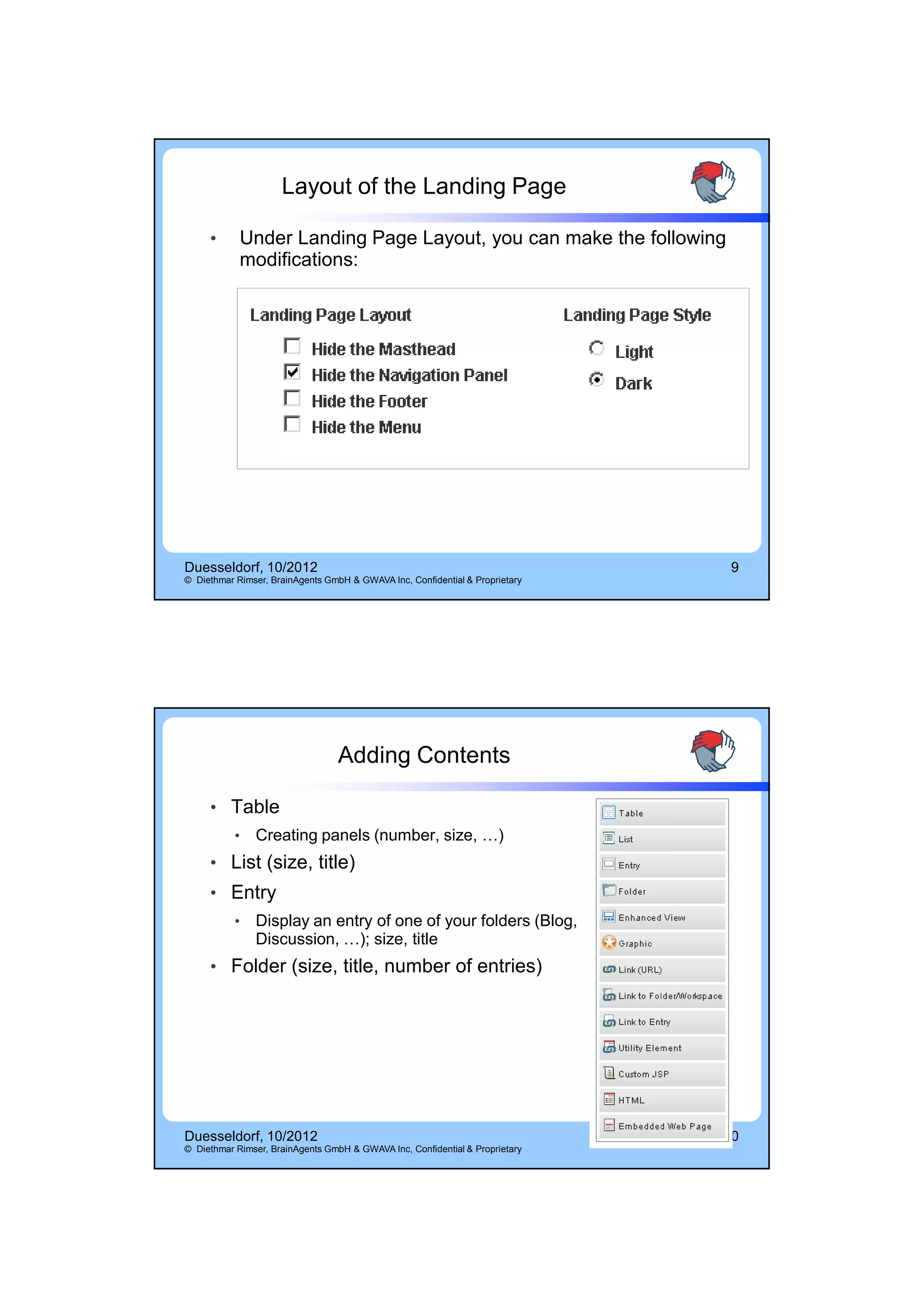 14.10.2012




                     Layout of the Landing Page

     •      Under Landing Page Layout, you can make the following
            modifications:




Duesseldorf, 10/2012                                                           9
© Diethmar Rimser, BrainAgents GmbH & GWAVA Inc, Confidential & Proprietary




                                  Adding Contents

     • Table
           •   Creating panels (number, size, …)
     • List (size, title)
     • Entry
           •   Display an entry of one of your folders (Blog,
               Discussion, …); size, title
     • Folder (size, title, number of entries)




Duesseldorf, 10/2012                                                          10
© Diethmar Rimser, BrainAgents GmbH & GWAVA Inc, Confidential & Proprietary




                                                                                           5
 