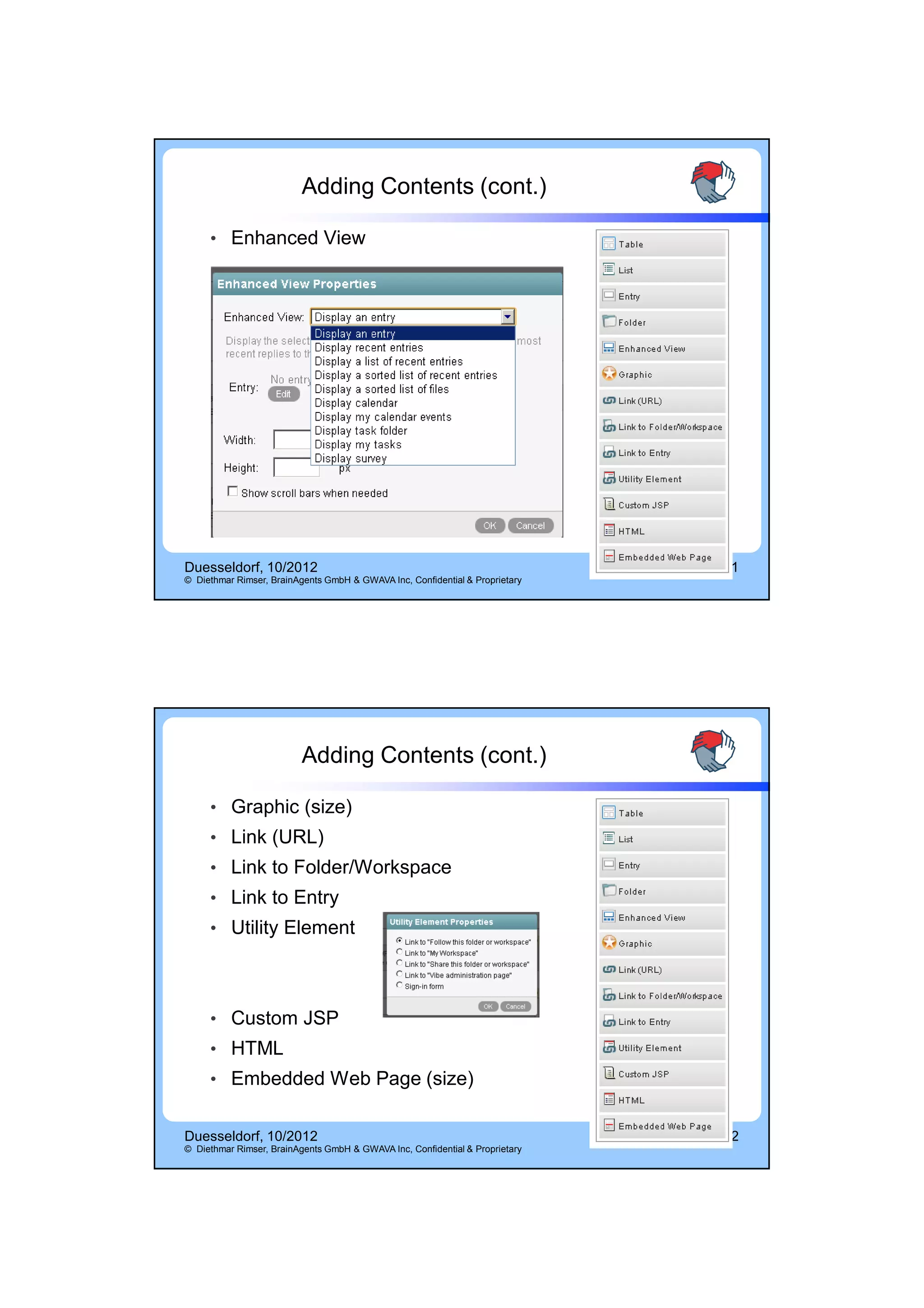 14.10.2012




                          Adding Contents (cont.)

     • Enhanced View




Duesseldorf, 10/2012                                                          11
© Diethmar Rimser, BrainAgents GmbH & GWAVA Inc, Confidential & Proprietary




                          Adding Contents (cont.)

     • Graphic (size)
     • Link (URL)
     • Link to Folder/Workspace
     • Link to Entry
     • Utility Element




     • Custom JSP
     • HTML
     • Embedded Web Page (size)


Duesseldorf, 10/2012                                                          12
© Diethmar Rimser, BrainAgents GmbH & GWAVA Inc, Confidential & Proprietary




                                                                                           6
 