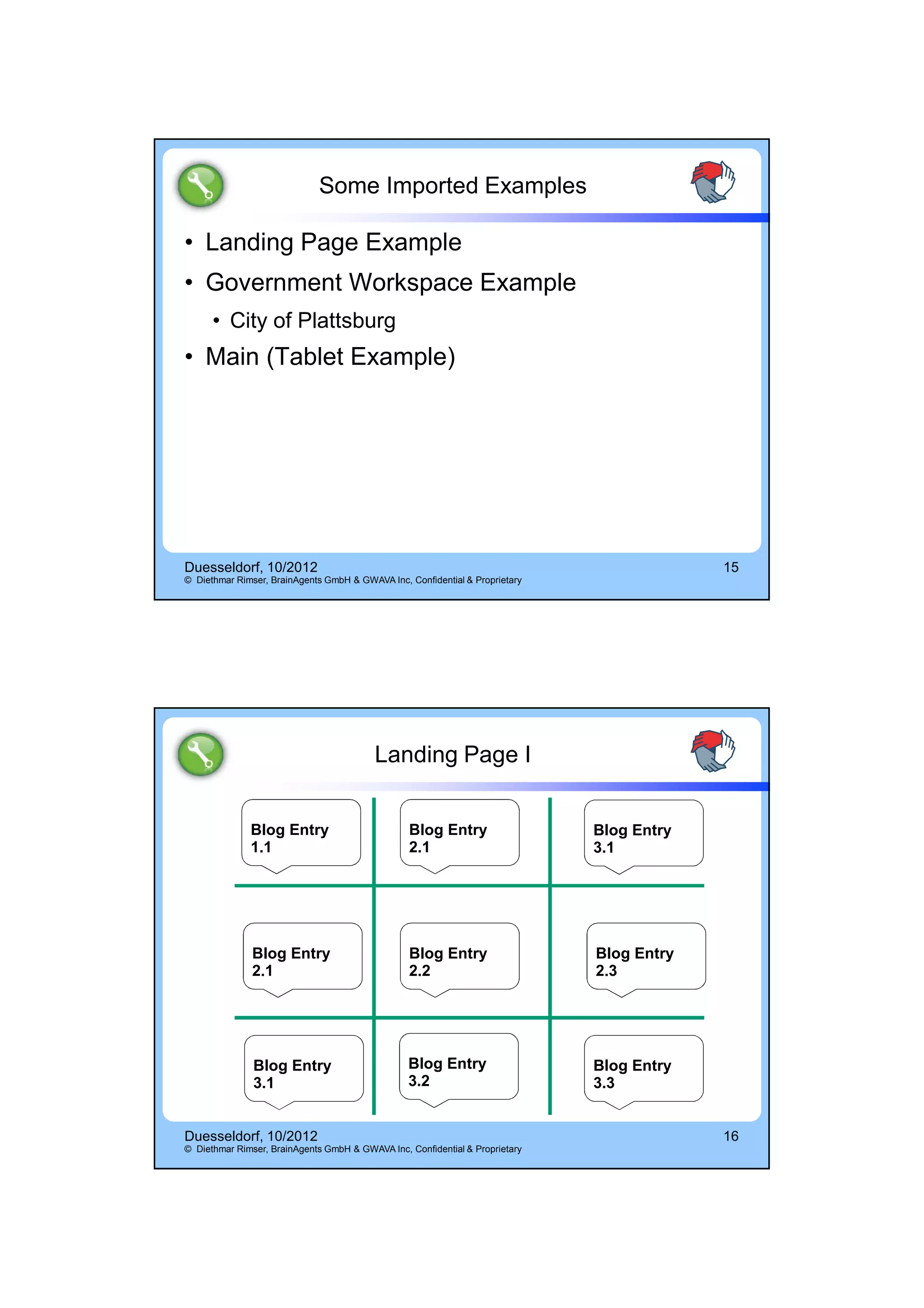 14.10.2012




                             Some Imported Examples

• Landing Page Example
• Government Workspace Example
      • City of Plattsburg
• Main (Tablet Example)




Duesseldorf, 10/2012                                                                       15
© Diethmar Rimser, BrainAgents GmbH & GWAVA Inc, Confidential & Proprietary




                                          Landing Page I


              Blog Entry                         Blog Entry                   Blog Entry
              1.1                                2.1                          3.1




               Blog Entry                        Blog Entry                   Blog Entry
               2.1                               2.2                          2.3




               Blog Entry                        Blog Entry                   Blog Entry
               3.1                               3.2                          3.3


Duesseldorf, 10/2012                                                                       16
© Diethmar Rimser, BrainAgents GmbH & GWAVA Inc, Confidential & Proprietary




                                                                                                        8
 