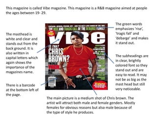 This magazine is called Vibe magazine. This magazine is a R&B magazine aimed at people
the ages between 19- 29.

                                                                   The green words
                                                                   emphasizes ‘rise’,
The masthead is                                                    ‘tragic fall’ and
white and clear and                                                ‘debarge’ and makes
stands out from the                                                it stand out.
back ground. It is
also written in
capital letters which                                              The subheadings are
again shows the                                                    in clear, brightly
importance of the                                                  colored font so they
magazines name.                                                    stand out and are
                                                                   easy to read. It may
                                                                   not be as big as the
There is a barcode                                                 mast head but still
at the bottom left of                                              very noticeable.
the page.
                        The main picture is a medium shot of Chris brown. The
                        artist will attract both male and female genders. Mostly
                        females for obvious reasons but also male because of
                        the type of style he produces.
 