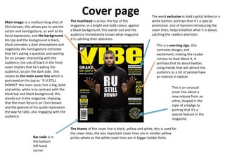 Cover page                                      The word exclusive in bold capital letters in a
Main image: is a medium long shot of       The masthead is across the top of the                  white banner, portrays that it’s a special
Chris brown, this allows you to see the    magazine, in a bright and bold colour, against         promotion. Use of banners introducing the
action and hand gesture, as well as his    a black background, this stands out and the            cover lines, helps establish what it is about,
facial expression, and the background.     audience immediately knows what magazine               catching the readers attention.
His top and the background is black,       it is catching their attention.
black connotes a dark atmosphere and                                                                 This is a warning sign, this
negativity, His hand gesture connotes                                                                connotes danger, and
that he’s asking a question and waiting                                                              excitement, making the reader
for an answer interacting with the                                                                   curious to read about it, it
audience, the use of black in the front                                                              portrays that its about twitter,
cover implies that he’s asking the                                                                   using trends that will attract the
audience, to join the dark side. this                                                                audience as a lot of people have
relates to the main cover line which is                                                              an interest in twitter.
portrayed on his top as ‘ R U STILL
DOWN?’ the main cover line is big, bold
                                                                                                                This is an unusual
and white, white is to contrast with the
                                                                                                                cover line about a
black top and black background, this
                                                                                                                new release from an
stands out in the magazine, implying
                                                                                                                artist, shaped in the
that the main focus is on Chris brown
                                                                                                                style of a badge to
and the gesture of his quote represents
                                                                                                                portray that it’s a
the way he talks, also engaging with the
                                                                                                                special feature in the
audience.
                                                                                                                magazine.

                                           The theme of the cover line is black, yellow and white, this is used for
                                           the cover lines, the less important cover lines are in smaller yellow
                  Bar code is in           prinks where as the white cover lines are in bigger bolder fonts.
                  the bottom
                  left hand
                  corner
 