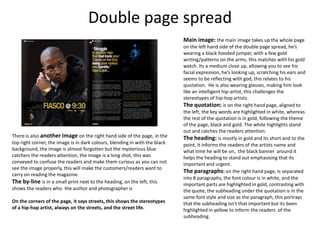 Double page spread
                                                                             Main image: the main image takes up the whole page
                                                                             on the left hand side of the double page spread, he’s
                                                                             wearing a black hooded jumper, with a few gold
                                                                             writing/patterns on the arms, this matches with his gold
                                                                             watch. Its a medium close up, allowing you to see his
                                                                             facial expression, he’s looking up, scratching his ears and
                                                                             seems to be reflecting with god, this relates to his
                                                                             quotation. He is also wearing glasses, making him look
                                                                             like an intelligent hip-artist, this challenges the
                                                                             stereotypes of hip-hop artists.
                                                                             The quotation: is on the right hand page, aligned to
                                                                             the left, the key words are highlighted in white, whereas
                                                                             the rest of the quotation is in gold, following the theme
                                                                             of the page, black and gold. The white highlights stand
                                                                             out and catches the readers attention.
There is also another image on the right hand side of the page, in the       The heading: is mostly in gold and its short and to the
top right corner, the image is in dark colours, blending in with the black   point, it informs the readers of the artists name and
background, the image is almost forgotten but the mysterious blue            what time he will be on, the black banner around it
catchers the readers attention, the image is a long shot, this was           helps the heading to stand out emphasising that its
conveyed to confuse the readers and make them curious as you can not         important and urgent.
see the image properly, this will make the customers/readers want to
                                                                             The paragraphs: on the right hand page, is separated
carry on reading the magazine.
                                                                             into 8 paragraphs, the font colour is in white, and the
The by-line is in a small print next to the heading, on the left, this       important parts are highlighted in gold, contrasting with
shows the readers who the author and photographer is                         the quote, the subheading under the quotation is in the
                                                                             same font style and size as the paragraph, this portrays
On the corners of the page, it says streets, this shows the stereotypes      that the subheading isn't that important but its been
of a hip-hop artist, always on the streets, and the street life.             highlighted in yellow to inform the readers of the
                                                                             subheading.
 