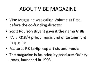 ABOUT VIBE MAGAZINE
• Vibe Magazine was called Volume at first
  before the co-funding director.
• Scott Poulson Bryant gave it the name VIBE
• It’s a R&B/Hip-hop music and entertainment
  magazine
• Features R&B/Hip-hop artists and music
• The magazine is founded by producer Quincy
  Jones, launched in 1993
 