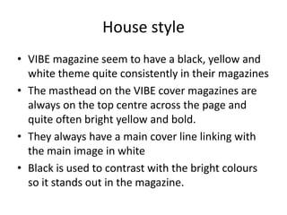 House style
• VIBE magazine seem to have a black, yellow and
  white theme quite consistently in their magazines
• The masthead on the VIBE cover magazines are
  always on the top centre across the page and
  quite often bright yellow and bold.
• They always have a main cover line linking with
  the main image in white
• Black is used to contrast with the bright colours
  so it stands out in the magazine.
 