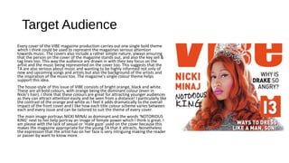 Target Audience
Every cover of the VIBE magazine production carries out one single bold theme
which I think could be used to represent the magazines serious attention
towards music. The covers also include a rather simple nature, always ensuring
that the person on the cover of the magazine stands out, and also the key sell &
tag lines too. This way the audience are drawn in with their key focus on the
artist and the music being represented on the cover too. This suggests that the
TA are also serious about music and wanting to be highly informed not only of
new and upcoming songs and artists but also the background of the artists and
the inspiration of the music too. The magazine’s single colour theme helps
support this idea.
The house-style of this issue of VIBE consists of bright orange, black and white.
These are all bold colours, with orange being the dominant colour (even in
Nicki’s hair). I think that these colours are great for attracting younger audiences
as they can attract attention easily and be seen from a distance! I particularly like
the contrast of the orange and white as I feel it adds dramatically to the overall
impact of the front cover and I like how each title colour scheme varies between
each and every issue and can be tailored to suit the theme of every cover.
The main image portrays NICKI MINAJ as dominant and the words ‘NOTORIOUS
KING’ next to her help portray an image of female power which I think is great. I
am please with the lack of sexual or ‘male gaze’ used on the cover because this
makes the magazine appropriate for the young TA that it attracts. Nonetheless
the expression that the artist has on her face is very intriguing making the reader
or passer-by want to know more.
 