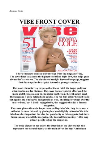 Amanda Geijs




         VIBE FRONT COVER




      I have chosen to analyse a front cover from the magazine Vibe.
The cover lines talk about the hippest celebrities right now, this helps grab
the reader's attention. The simple and straight forward language, suggests
         that the magazine is targeted towards a younger audience.

   The master head is very large, so that it can catch the target audience
   attention from a far distance. The cover lines are placed all around the
  image and the main cover line is placed on the same height as her head.
The language is quite relaxed and catchy. The red font colour helps it stand
out against the white/grey background as well. The image overlaps over the
   master head, but it is still recognizable, this suggests that it's a famous
                                    magazine.
 The cover places the main importance on Keyshia Cole; they have used a
 mid-shot to show this and by placing her head slightly in front of the title
this shows her important but also her popularity as this suggests that she is
 famous enough to sell the magazine. She is a well-known singer; this may
                    attract people to buy the magazine.

    The nude picture of her draws the attention of the viewers but also
   represents her natural beauty as the main cover line says “American
 