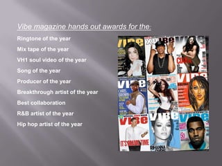 Vibe magazine hands out awards for the:
Ringtone of the year
Mix tape of the year
VH1 soul video of the year
Song of the year
Producer of the year
Breakthrough artist of the year
Best collaboration
R&B artist of the year
Hip hop artist of the year
 