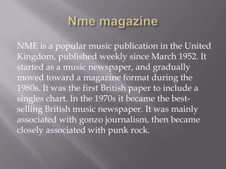 NME is a popular music publication in the United
Kingdom, published weekly since March 1952. It
started as a music newspaper, and gradually
moved toward a magazine format during the
1980s. It was the first British paper to include a
singles chart. In the 1970s it became the best-
selling British music newspaper. It was mainly
associated with gonzo journalism, then became
closely associated with punk rock.
 