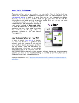 Viber for PC in 5 minutes
If you do not have a smartphone, then you are missing from all the fun that your
friends with smartphones are having. Smartphone users can use Viber phone app for
international calling as well as to send free SMS or text messages worldwide.
However, we have found a method that can get you Viber for PC with the
functionality of the Viber app on an Android phone. Hold on, it is not the same
method as some sites such as Viber for PC
have advertised. We are going to give you a
much easier method to download Viber
on your PC with a step by step tutorial. We
have done the entire thing under 6 minutes
that    includes    downloading   what    is
necessary, installing it, and then loading
Viber app on it.


How to install Viber on your PC
In order to install Viber for PC or laptop,
you need to download a platform that
supports Viber. For instance, if you had the
same platform that is being used by Viber
app on iPhone, Viber for Blackberry, or
Android phones, in that case you can simply
install Viber app on it. However, since PC
has windows operating system which is totally different than phone based operating
systems, you need to first install something on your PC to fool Viber phone app to
think that you actually have that platform.

For more information visit: http://www.freecallshub.com/2012/07/how-to-download-viber-for-
pc-in-5.html
 