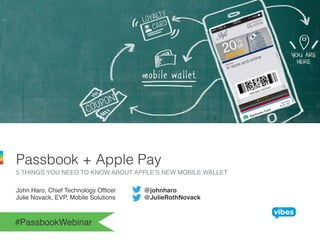 Passbook + Apple Pay! 
5 THINGS YOU NEED TO KNOW ABOUT APPLE’S NEW MOBILE WALLET! 
John Haro, Chief Technology Officer !@johnharo! 
Julie Novack, EVP, Mobile Solutions !@JulieRothNovack! 
#PassbookWebinar! 
 