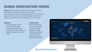 Objective:
• Provide greater device
accessibility through
Responsive Web Design
• Implement a fully responsive
solution backed by Drupal
CMS
About: Dubai Innovation Index Portal compares level of
innovation in Dubai with global cities on both
macroeconomic and micro economic levels. This initiative is
aligned with the vision of Dubai leadership to make the
emirate one of the most innovative cities in the world.
Requirement:
Brand Positioning
UX & Prototyping
Content Strategy
Website Design
Mobile Accessibility
SEO & Analytics
Quality Assurance
Speed Optimization
DUBAI INNOVATION INDEX
https://dii.dubaichamber.com/
 