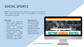 Objective:
• Build a user experience
and content strategy to
drive more traffic
• Create an advanced
filtering system for results
and events by location
• Provide greater device
accessibility through
Responsive Web Design
• Implement a solution
backed by Custom CMS
About: Social Sportz provides all the sports services and aspire to
make a more connected, more fit and healthier community, by
using sports as a portal
Requirement:
Brand Positioning
UX & Prototyping
Content Strategy
Website Design
Mobile Accessibility
SEO & Analytics
Quality Assurance
Speed Optimization
SOCIAL SPORTZ
http://www.socialsportz.com/
 