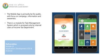 • The Mobile App is primarily be for public,
with focus on campaign, information and
awareness.
• There is a module for Task Management
System which is accessed only by internal
users of Income Tax Department.
Deliverables:
Mobile UI
Application Development iOS &
Android
 