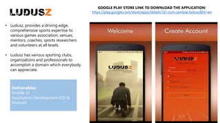 • Ludusz, provides a driving edge,
comprehensive sports expertise to
various games association, venues,
mentors, coaches, sports researchers
and volunteers at all levels.
• Ludusz has various sporting clubs,
organizations and professionals to
accomplish a domain which everybody
can appreciate.
GOOGLE PLAY STORE LINK TO DOWNLOAD THE APPLICATION:
https://play.google.com/store/apps/details?id=com.cambiar.ludusz&hl=en
Deliverables:
Mobile UI
Application Development iOS &
Android
 