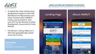 • To extend the urban infrastructure
development support to the ULBs
Atal Mission for Rejuvenation and
Urban Transformation (AMRUT)
mission was launched on 25th
June 2015 by the Ministry of Urban
Development, Government of India
(MoUD).
• The Mission is being rolled out in
500 Cities geographically spread
across the Country.
GOOGLE PLAY STORE LINK TO DOWNLOAD THE APPLICATION:
https://play.google.com/store/apps/details?id=in.moud.amrut&hl=en
Deliverables:
Mobile UI
Application Development
 