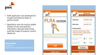 • PLRA application was developed for
Punjab Land Revenue Dept. to
perform Audit.
• Application uses Lat Long to update
location of user and send the
information captured while doing
audit like image of property, owners
details etc.
Deliverables:
Mobile UI
Application Development Android
 