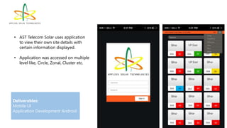 • AST Telecom Solar uses application
to view their own site details with
certain information displayed.
• Application was accessed on multiple
level like, Circle, Zonal, Cluster etc.
Deliverables:
Mobile UI
Application Development Android
 