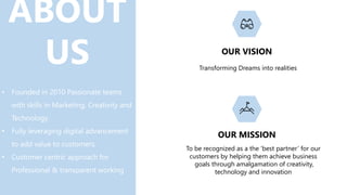 ABOUT
US
• Founded in 2010 Passionate teams
with skills in Marketing, Creativity and
Technology.
• Fully leveraging digital advancement
to add value to customers.
• Customer centric approach for
Professional & transparent working
OUR VISION
OUR MISSION
Transforming Dreams into realities
To be recognized as a the ‘best partner’ for our
customers by helping them achieve business
goals through amalgamation of creativity,
technology and innovation
 