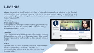 The challenge
Business challenge:
was to generate campaigns based leads through different Social
Media channels for its five verticles: ENT, Aesthetics, Urology,
Gynae and Aesthetics Vision.
Solution:
Vibes chalked out a Facebook campaign plan for each verticles .
Daily postings and other sorts of campaigns were done on daily
basis on Facebook for each verticles on their separate Facebook
pages.
Result:
We have been successful in brand building of Lumenis thereby
generating leads in good numbers. Its Facebook
communitieshave become large and there has been rapid
increase in likes.
About: Lumenis is a global leader in the field of minimally-invasive clinical solutions for the Surgical,
Ophthalmology and Aesthetic markets, and is a world-renowned expert in developing and
commercializing innovative energy-based technologies, including Laser, Intense Pulsed Light (IPL) and
Radio-Frequency (RF).
LUMENIS
 