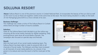Business challenge:
The challenge was create a niche of The Solluna Resort in Corbett
where there are large number of resorts available.
Solution:
Vibes & The Solluna Resort both decided to go the online way
choosing all the social media channels for digital marketing. Daily
postings(twice) were done all social Media channels. The
campaigns also focused on specials days and festivals.
Result:
With the hard work of our social media marketing team, The
Solluna Resort has been able to make its presence felt on all
channels of Social media. The followers and likes have increased
on all channels of social media platforms. As a brand, it has
grown in its stature and now the resort is full for most part of the
year.
About: Solluna Resort is one of the premium resorts in Corbett National Park. It incorporates the beauty of the sun (Sol) as well
as the moon (Luna) as these are together visible at the same time at the dusk. The resort being situated in a valley on the bank
of river Ramganga gives birth to a micro-climate of its own.
SOLLUNA RESORT
 