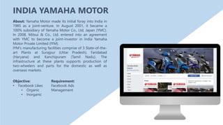 Objective:
• Facebook Likes
• Organic
• Inorganic
About: Yamaha Motor made its initial foray into India in
1985 as a joint-venture. In August 2001, it became a
100% subsidiary of Yamaha Motor Co., Ltd, Japan (YMC).
In 2008, Mitsui & Co., Ltd. entered into an agreement
with YMC to become a joint-investor in India Yamaha
Motor Private Limited (IYM).
IYM's manufacturing facilities comprise of 3 State-of-the-
art Plants at Surajpur (Uttar Pradesh), Faridabad
(Haryana) and Kanchipuram (Tamil Nadu). The
infrastructure at these plants supports production of
two-wheelers and parts for the domestic as well as
overseas markets.
Requirement:
Facebook Ads
Management
INDIA YAMAHA MOTOR
 